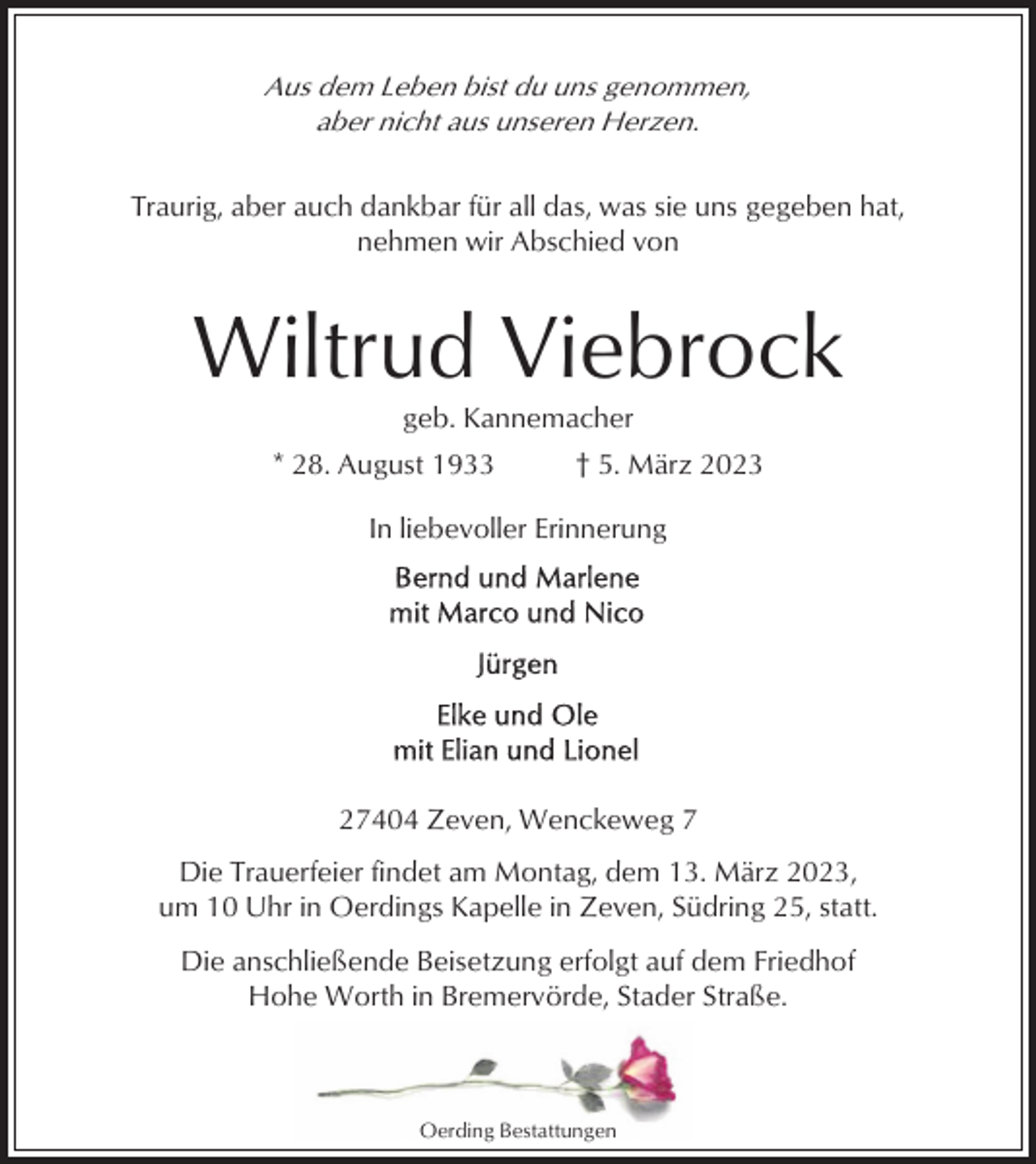 <p>Aus dem Leben bist du uns genommen,<br />aber nicht aus unseren Herzen.<br />Traurig, aber auch dankbar für all das, was sie uns gegeben hat,<br />nehmen wir Abschied von</p><p>Wiltrud Viebrock<br />geb. Kannemacher<br />* 28. August 1933</p><p>† 5. März 2023</p><p>In liebevoller Erinnerung</p><p>27404 Zeven, Wenckeweg 7<br />Die Trauerfeier findet am Montag, dem 13. März 2023,<br />um 10 Uhr in Oerdings Kapelle in Zeven, Südring 25, statt.<br />Die anschließende Beisetzung erfolgt auf dem Friedhof<br />Hohe Worth in Bremervörde, Stader Straße.</p><p>Oerding Bestattungen</p>