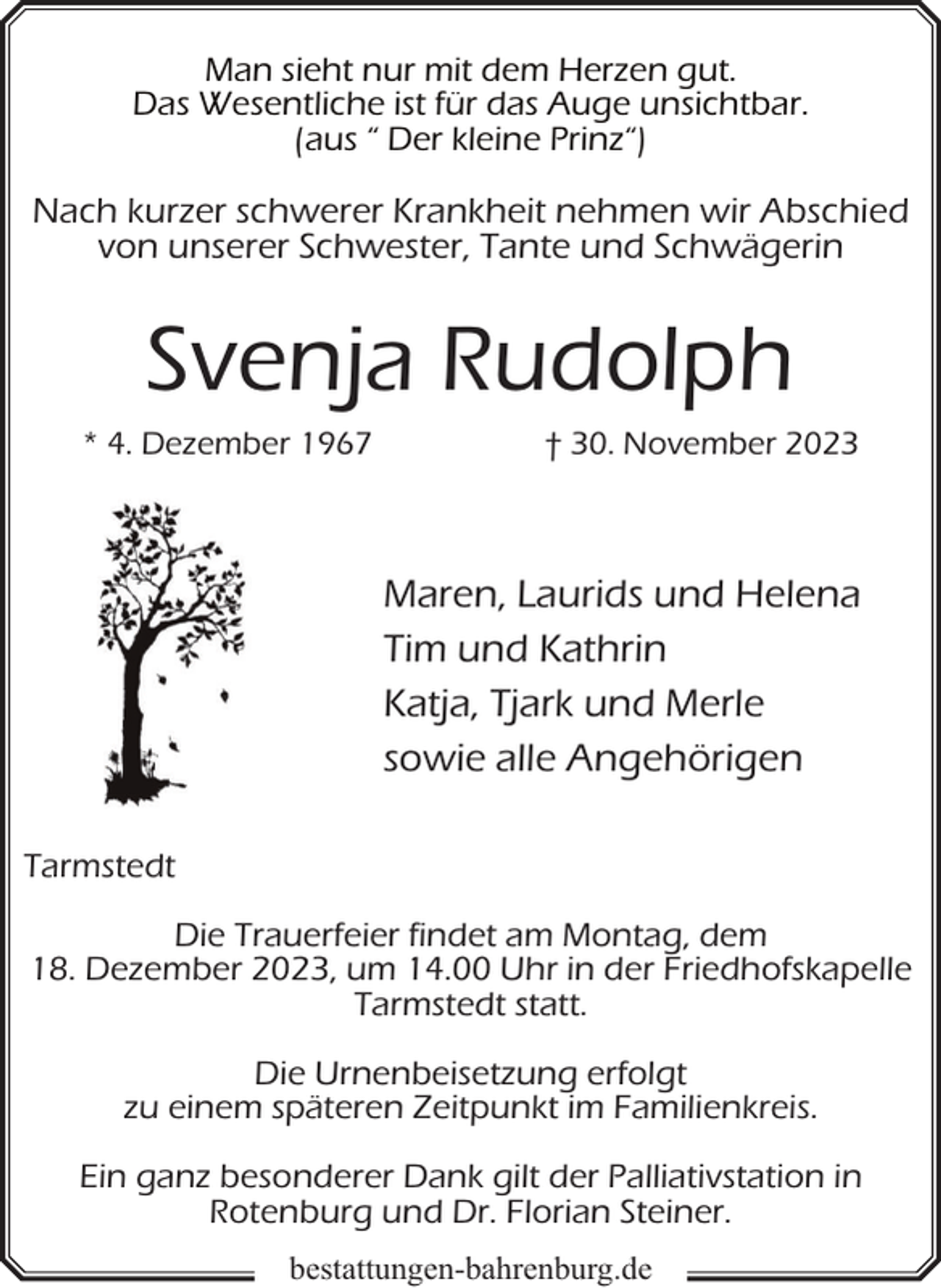 <p>Man sieht nur mit dem Herzen gut.<br />Das Wesentliche ist für das Auge unsichtbar.<br />(aus “ Der kleine Prinz“)</p><p>Nach kurzer schwerer Krankheit nehmen wir Abschied<br />von unserer Schwester, Tante und Schwägerin</p><p>Svenja Rudolph<br />* 4. Dezember 1967</p><p>† 30. November 2023</p><p>Maren, Laurids und Helena<br />Tim und Kathrin<br />Katja, Tjark und Merle<br />sowie alle Angehörigen<br />Tarmstedt<br />Die Trauerfeier findet am Montag, dem<br />18. Dezember 2023, um 14.00 Uhr in der Friedhofskapelle<br />Tarmstedt statt.<br />Die Urnenbeisetzung erfolgt<br />zu einem späteren Zeitpunkt im Familienkreis.<br />Ein ganz besonderer Dank gilt der Palliativstation in<br />Rotenburg und Dr. Florian Steiner.<br />bestattungen-bahrenburg.de</p>