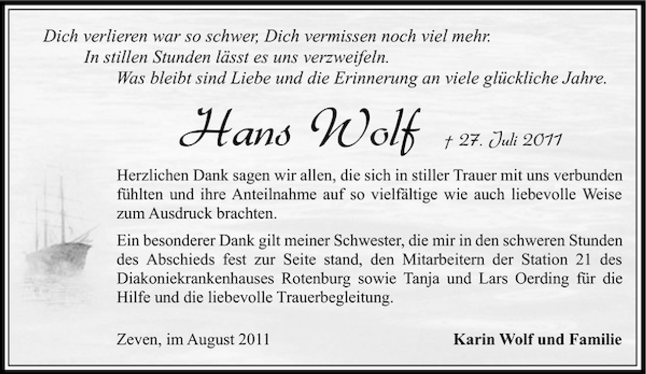 <p>Dich verlieren war so schwer, Dich vermissen noch viel mehr.<br />In stillen Stunden lässt es uns verzweifeln.<br />Was bleibt sind Liebe und die Erinnerung an viele glückliche Jahre.</p><p>Hans Wolf</p><p>† 27. Juli 2011</p><p>Herzlichen Dank sagen wir allen, die sich in stiller Trauer mit uns verbunden<br />fühlten und ihre Anteilnahme auf so vielfältige wie auch liebevolle Weise<br />zum Ausdruck brachten.<br />Ein besonderer Dank gilt meiner Schwester, die mir in den schweren Stunden<br />des Abschieds fest zur Seite stand, den Mitarbeitern der Station 21 des<br />Diakoniekrankenhauses Rotenburg sowie Tanja und Lars Oerding für die<br />Hilfe und die liebevolle Trauerbegleitung.<br />Zeven, im August 2011</p><p>Karin Wolf und Familie</p>