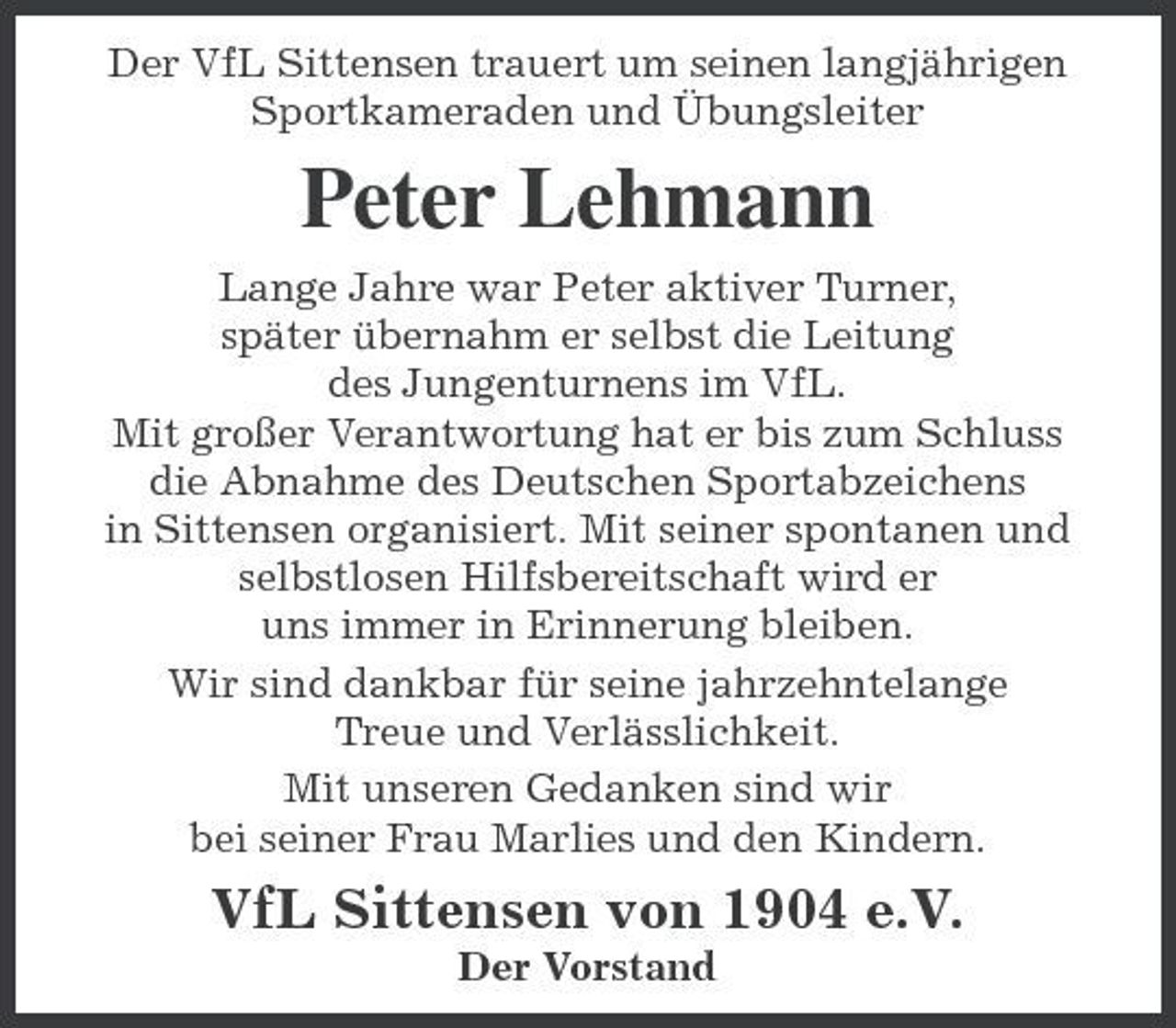 <p>Der VfL Sittensen trauert um seinen langjährigen Sportkameraden und Übungsleiter</p><p>Peter Lehmann<br />Lange Jahre war Peter aktiver Turner, später übernahm er selbst die Leitung des Jungenturnens im VfL. Mit großer Verantwortung hat er bis zum Schluss die Abnahme des Deutschen Sportabzeichens in Sittensen organisiert. Mit seiner spontanen und selbstlosen Hilfsbereitschaft wird er uns immer in Erinnerung bleiben. Wir sind dankbar für seine jahrzehntelange Treue und Verlässlichkeit. Mit unseren Gedanken sind wir bei seiner Frau Marlies und den Kindern.</p><p>VfL Sittensen von 1904 e.V.<br />Der Vorstand</p>