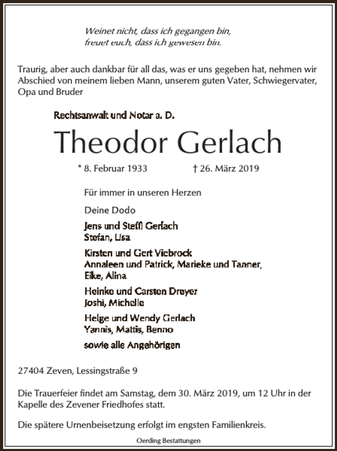 <p>Weinet nicht, dass ich gegangen bin,<br />freuet euch, dass ich gewesen bin.</p><p>Traurig, aber auch dankbar für all das, was er uns gegeben hat, nehmen wir<br />Abschied von meinem lieben Mann, unserem guten Vater, Schwiegervater,<br />Opa und Bruder</p><p>Theodor Gerlach<br />* 8. Februar 1933</p><p>† 26. März 2019</p><p>Für immer in unseren Herzen</p><p>27404 Zeven, Lessingstraße 9<br />Die Trauerfeier findet am Samstag, dem 30. März 2019, um 12 Uhr in der<br />Kapelle des Zevener Friedhofes statt.<br />Die spätere Urnenbeisetzung erfolgt im engsten Familienkreis.<br />Oerding Bestattungen</p>