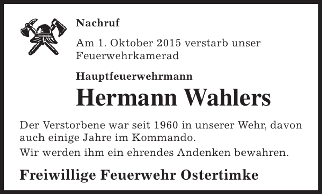<p>Nachruf<br />Am 1. Oktober 2015 verstarb unser<br />Feuerwehrkamerad<br />Hauptfeuerwehrmann</p><p>Hermann Wahlers</p><p>Der Verstorbene war seit 1960 in unserer Wehr, davon<br />auch einige Jahre im Kommando.<br />Wir werden ihm ein ehrendes Andenken bewahren.</p><p>Freiwillige Feuerwehr Ostertimke</p>