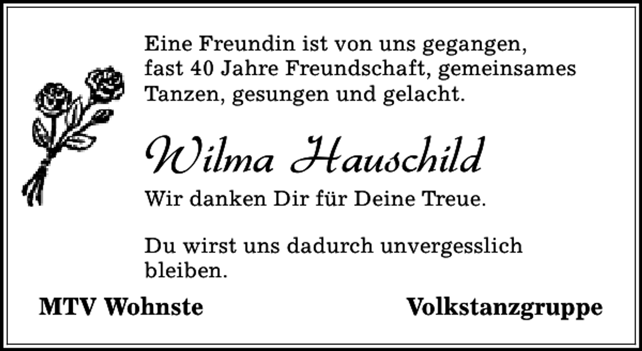 <p>Eine Freundin ist von uns gegangen,<br />fast 40 Jahre Freundschaft, gemeinsames<br />Tanzen, gesungen und gelacht.</p><p>Wilma Hauschild</p><p>Wir danken Dir für Deine Treue.<br />Du wirst uns dadurch unvergesslich<br />bleiben.</p><p>MTV Wohnste</p><p>Volkstanzgruppe</p>