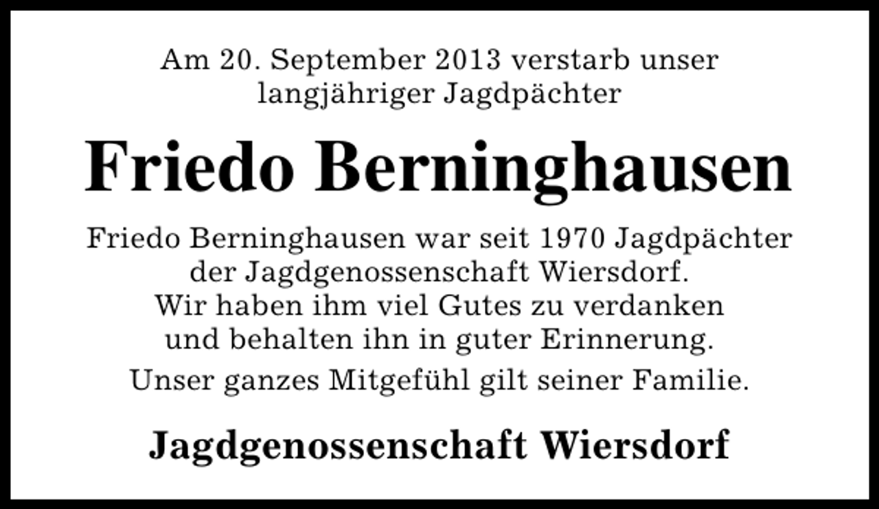 <p>Am 20. September 2013 verstarb unser<br />langjähriger Jagdpächter</p><p>Friedo Berninghausen<br />Friedo Berninghausen war seit 1970 Jagdpächter<br />der Jagdgenossenschaft Wiersdorf.<br />Wir haben ihm viel Gutes zu verdanken<br />und behalten ihn in guter Erinnerung.<br />Unser ganzes Mitgefühl gilt seiner Familie.</p><p>Jagdgenossenschaft Wiersdorf</p>