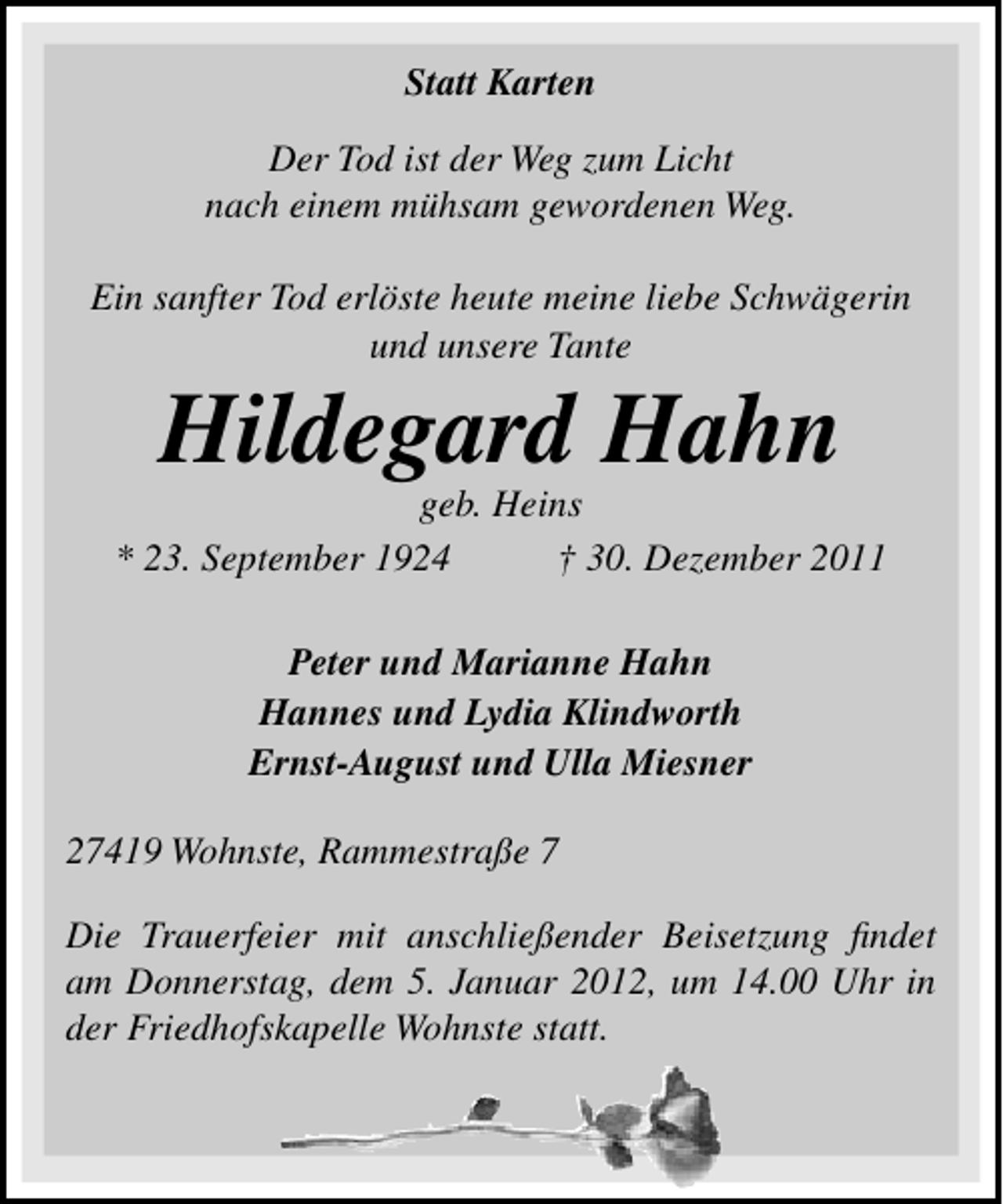 <p>Statt Karten<br />Der Tod ist der Weg zum Licht<br />nach einem mühsam gewordenen Weg.<br />Ein sanfter Tod erlöste heute meine liebe Schwägerin<br />und unsere Tante</p><p>Hildegard Hahn<br />geb. Heins<br />* 23. September 1924<br />† 30. Dezember 2011<br />Peter und Marianne Hahn<br />Hannes und Lydia Klindworth<br />Ernst-August und Ulla Miesner<br />27419 Wohnste, Rammestraße 7<br />Die Trauerfeier mit anschließender Beisetzung ﬁndet<br />am Donnerstag, dem 5. Januar 2012, um 14.00 Uhr in<br />der Friedhofskapelle Wohnste statt.</p>