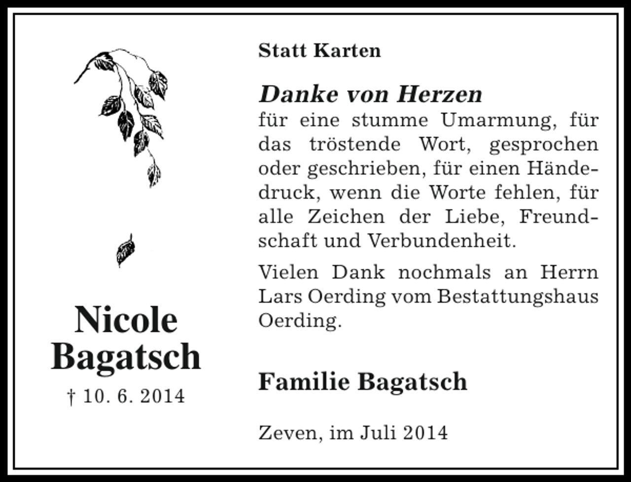 <p>Statt Karten</p><p>Danke von Herzen</p><p>für eine stumme Umarmung, für<br />das tröstende Wort, gesprochen<br />oder geschrieben, für einen Händedruck, wenn die Worte fehlen, für<br />alle Zeichen der Liebe, Freundschaft und Verbundenheit.</p><p>Nicole<br />Bagatsch<br />† 10. 6. 2014</p><p>Vielen Dank nochmals an Herrn<br />Lars Oerding vom Bestattungshaus<br />Oerding.</p><p>Familie Bagatsch<br />Zeven, im Juli 2014</p>