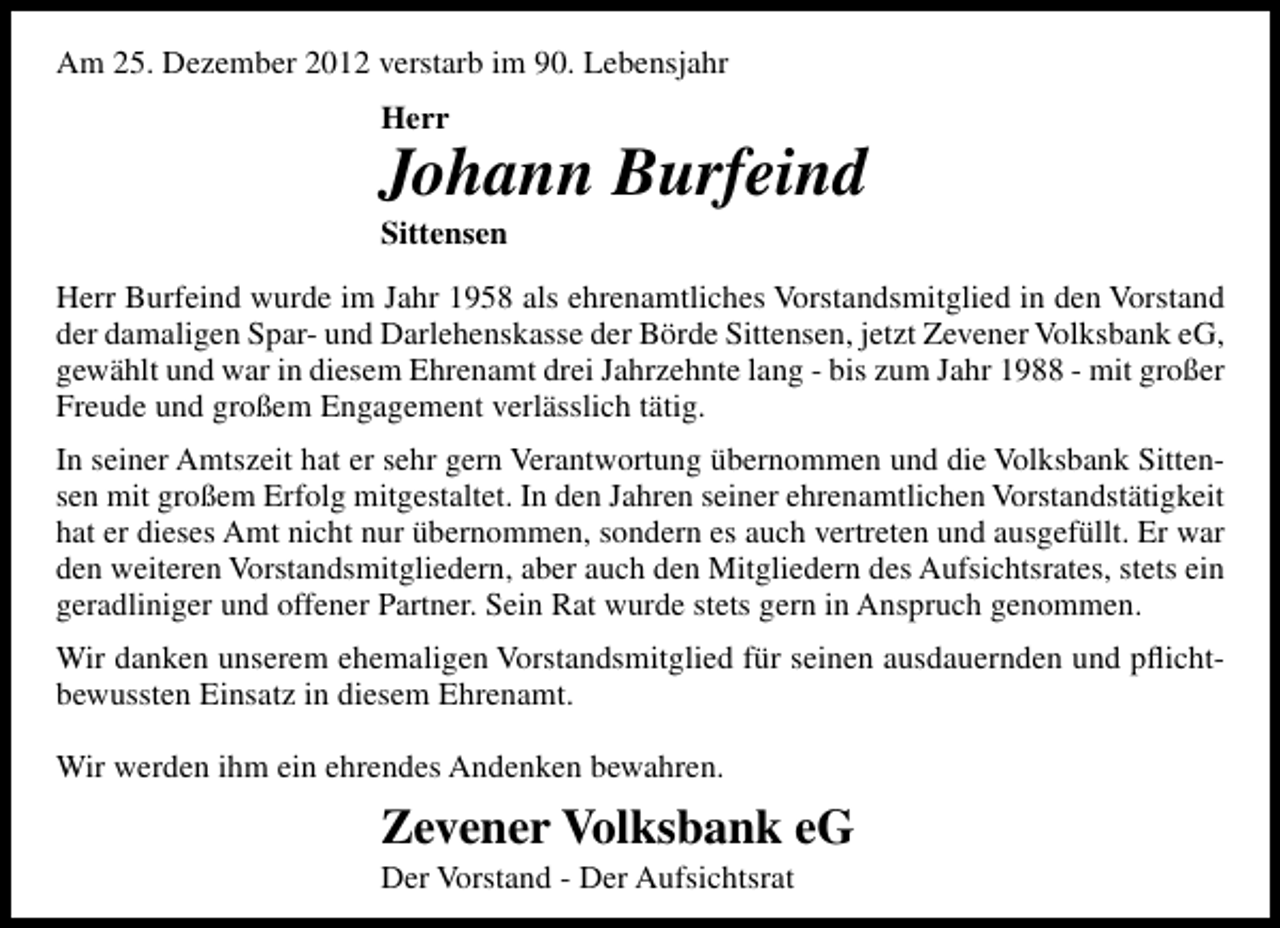 <p>Am 25. Dezember 2012 verstarb im 90. Lebensjahr<br />Herr</p><p>Johann Burfeind</p><p>Sittensen</p><p>Herr Burfeind wurde im Jahr 1958 als ehrenamtliches Vorstandsmitglied in den Vorstand<br />der damaligen Spar- und Darlehenskasse der Börde Sittensen, jetzt Zevener Volksbank eG,<br />gewählt und war in diesem Ehrenamt drei Jahrzehnte lang - bis zum Jahr 1988 - mit großer<br />Freude und großem Engagement verlässlich tätig.<br />In seiner Amtszeit hat er sehr gern Verantwortung übernommen und die Volksbank Sittensen mit großem Erfolg mitgestaltet. In den Jahren seiner ehrenamtlichen Vorstandstätigkeit<br />hat er dieses Amt nicht nur übernommen, sondern es auch vertreten und ausgefüllt. Er war<br />den weiteren Vorstandsmitgliedern, aber auch den Mitgliedern des Aufsichtsrates, stets ein<br />geradliniger und offener Partner. Sein Rat wurde stets gern in Anspruch genommen.<br />Wir danken unserem ehemaligen Vorstandsmitglied für seinen ausdauernden und pﬂichtbewussten Einsatz in diesem Ehrenamt.<br />Wir werden ihm ein ehrendes Andenken bewahren.</p><p>Zevener Volksbank eG<br />Der Vorstand - Der Aufsichtsrat</p>