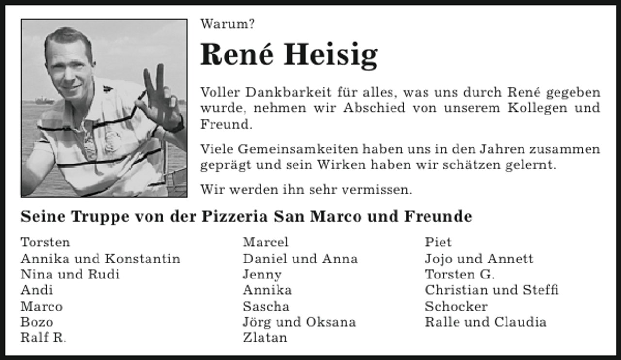 <p>Warum?</p><p>René Heisig<br />Voller Dankbarkeit für alles, was uns durch René gegeben<br />wurde, nehmen wir Abschied von unserem Kollegen und<br />Freund.<br />Viele Gemeinsamkeiten haben uns in den Jahren zusammen<br />geprägt und sein Wirken haben wir schätzen gelernt.<br />Wir werden ihn sehr vermissen.</p><p>Seine Truppe von der Pizzeria San Marco und Freunde<br />Torsten<br />Annika und Konstantin<br />Nina und Rudi<br />Andi<br />Marco<br />Bozo<br />Ralf R.</p><p>Marcel<br />Daniel und Anna<br />Jenny<br />Annika<br />Sascha<br />Jörg und Oksana<br />Zlatan</p><p>Piet<br />Jojo und Annett<br />Torsten G.<br />Christian und Steffi<br />Schocker<br />Ralle und Claudia</p>