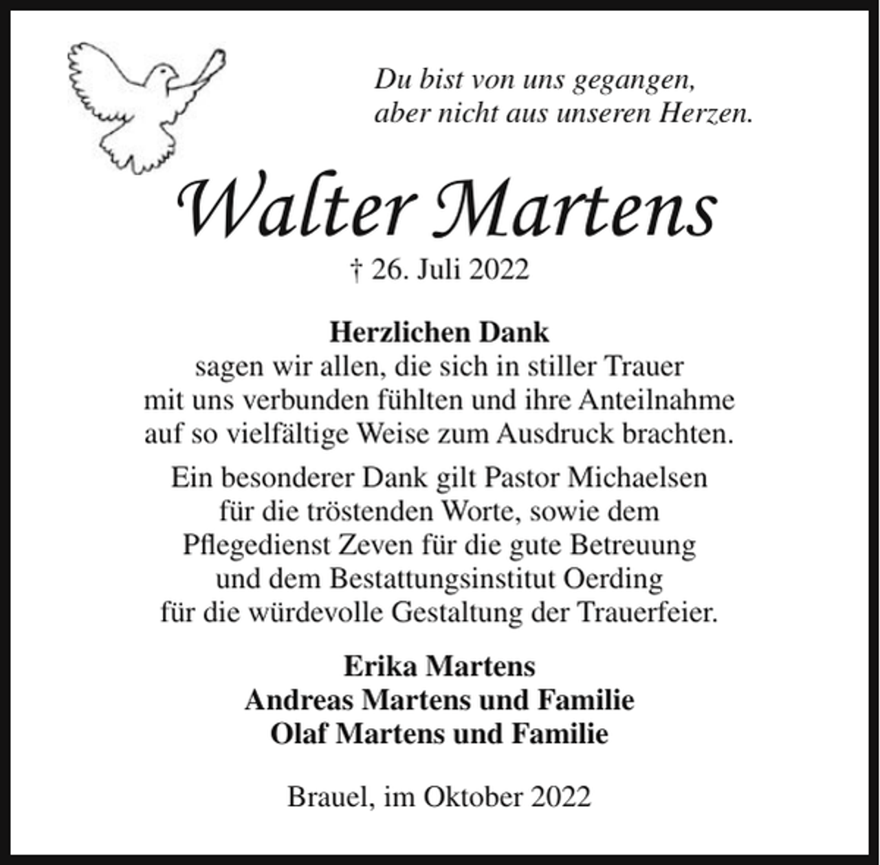 <p>Du bist von uns gegangen,<br />aber nicht aus unseren Herzen.</p><p>Walter Martens<br />† 26. Juli 2022<br />Herzlichen Dank<br />sagen wir allen, die sich in stiller Trauer<br />mit uns verbunden fühlten und ihre Anteilnahme<br />auf so vielfältige Weise zum Ausdruck brachten.<br />Ein besonderer Dank gilt Pastor Michaelsen<br />für die tröstenden Worte, sowie dem<br />Pflegedienst Zeven für die gute Betreuung<br />und dem Bestattungsinstitut Oerding<br />für die würdevolle Gestaltung der Trauerfeier.<br />Erika Martens<br />Andreas Martens und Familie<br />Olaf Martens und Familie<br />Brauel, im Oktober 2022</p>