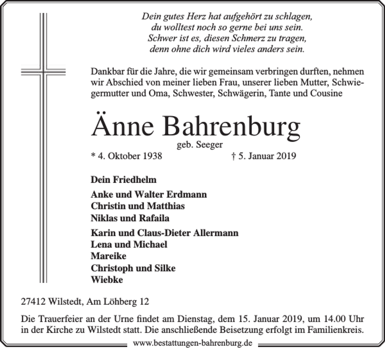 <p>Dein gutes Herz hat aufgehört zu schlagen,<br />du wolltest noch so gerne bei uns sein.<br />Schwer ist es, diesen Schmerz zu tragen,<br />denn ohne dich wird vieles anders sein.<br />Dankbar für die Jahre, die wir gemeinsam verbringen durften, nehmen<br />wir Abschied von meiner lieben Frau, unserer lieben Mutter, Schwiegermutter und Oma, Schwester, Schwägerin, Tante und Cousine</p><p>Änne Bahrenburg<br />* 4. Oktober 1938</p><p>geb. Seeger</p><p>† 5. Januar 2019</p><p>Dein Friedhelm<br />Anke und Walter Erdmann<br />Christin und Matthias<br />Niklas und Rafaila<br />Karin und Claus-Dieter Allermann<br />Lena und Michael<br />Mareike<br />Christoph und Silke<br />Wiebke<br />27412 Wilstedt, Am Löhberg 12<br />Die Trauerfeier an der Urne ﬁndet am Dienstag, dem 15. Januar 2019, um 14.00 Uhr<br />in der Kirche zu Wilstedt statt. Die anschließende Beisetzung erfolgt im Familienkreis.<br />www.bestattungen-bahrenburg.de</p>