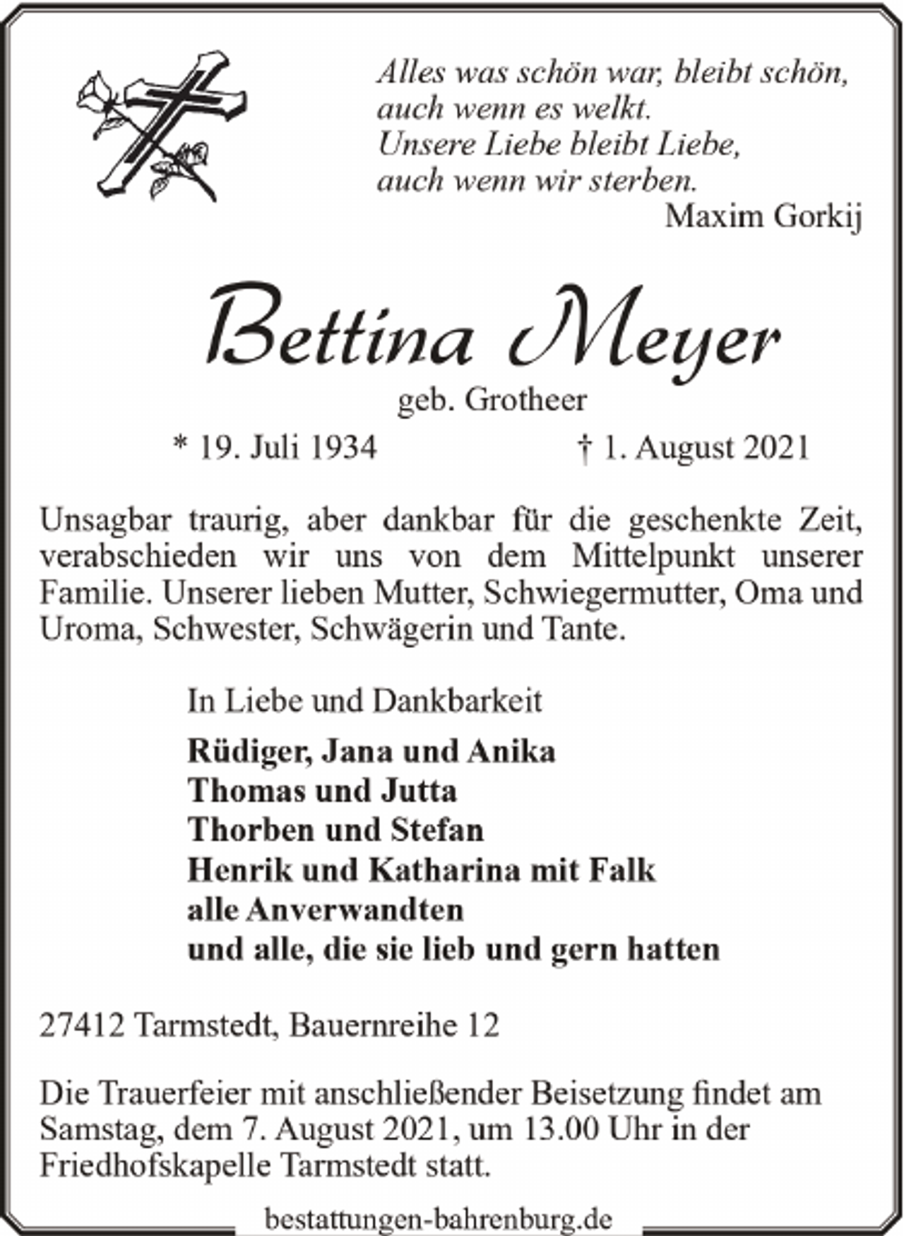 <p>Alles was schön war, bleibt schön,<br />auch wenn es welkt.<br />Unsere Liebe bleibt Liebe,<br />auch wenn wir sterben.<br />Maxim Gorkĳ</p><p>Bettina Meyer<br />* 19. Juli 1934</p><p>geb. Grotheer<br />† 1. August 2021</p><p>Unsagbar traurig, aber dankbar für die geschenkte Zeit,<br />verabschieden wir uns von dem Mittelpunkt unserer<br />Familie. Unserer lieben Mutter, Schwiegermutter, Oma und<br />Uroma, Schwester, Schwägerin und Tante.<br />In Liebe und Dankbarkeit<br />Rüdiger, Jana und Anika<br />Thomas und Jutta<br />Thorben und Stefan<br />Henrik und Katharina mit Falk<br />alle Anverwandten<br />und alle, die sie lieb und gern hatten<br />27412 Tarmstedt, Bauernreihe 12<br />Die Trauerfeier mit anschließender Beisetzung findet am<br />Samstag, dem 7. August 2021, um 13.00 Uhr in der<br />Friedhofskapelle Tarmstedt statt.<br />bestattungen-bahrenburg.de</p>