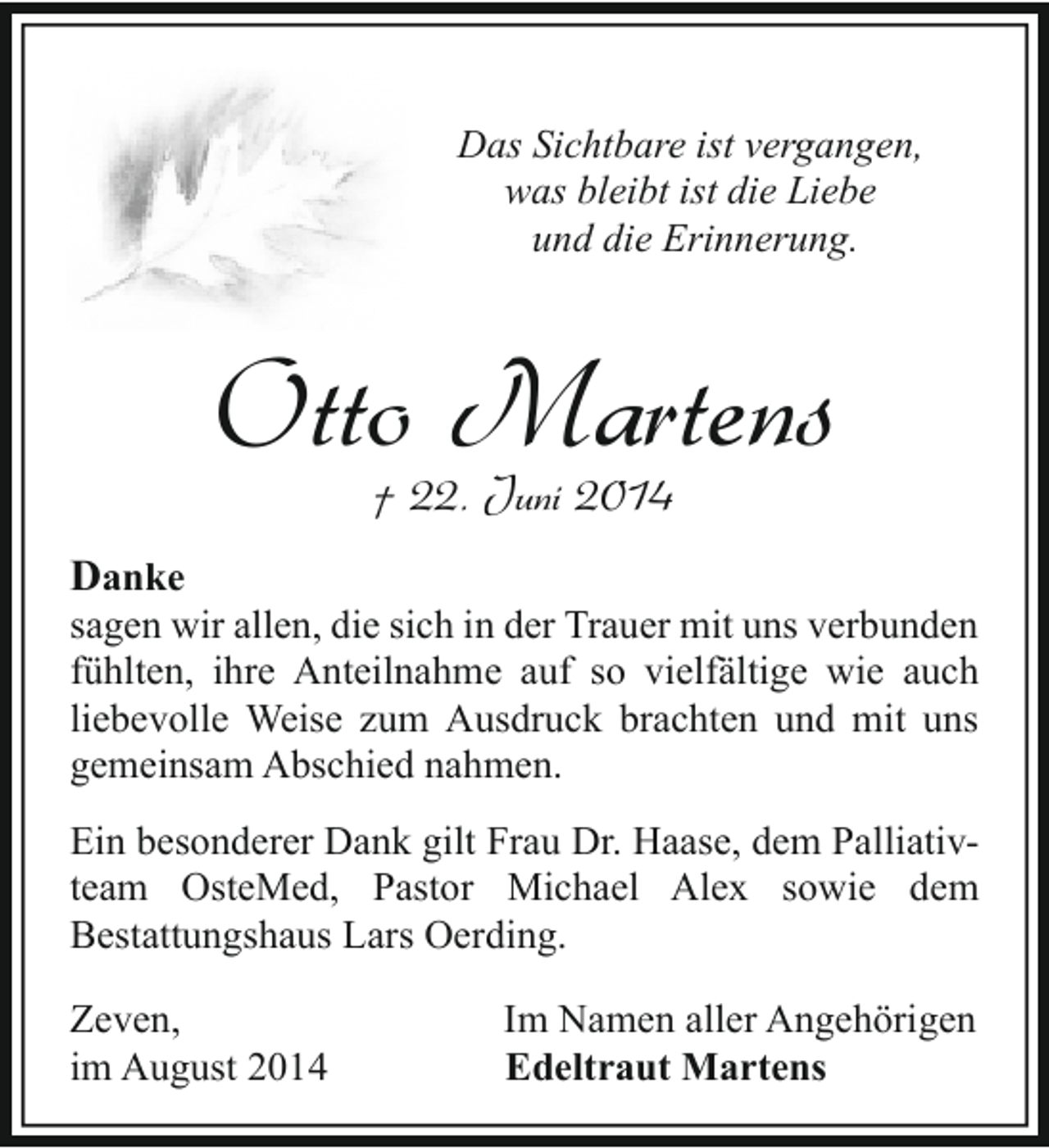 <p>Das Sichtbare ist vergangen,<br />was bleibt ist die Liebe<br />und die Erinnerung.</p><p>Otto Martens<br />† 22. Juni 2014</p><p>Danke</p><p>sagen wir allen, die sich in der Trauer mit uns verbunden<br />fühlten, ihre Anteilnahme auf so vielfältige wie auch<br />liebevolle Weise zum Ausdruck brachten und mit uns<br />gemeinsam Abschied nahmen.<br />Ein besonderer Dank gilt Frau Dr. Haase, dem Palliativteam OsteMed, Pastor Michael Alex sowie dem<br />Bestattungshaus Lars Oerding.<br />Zeven,<br />im August 2014</p><p>Im Namen aller Angehörigen<br />Edeltraut Martens</p>