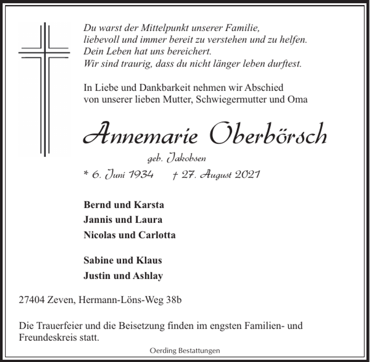 <p>Du warst der Mittelpunkt unserer Familie,<br />liebevoll und immer bereit zu verstehen und zu helfen.<br />Dein Leben hat uns bereichert.<br />Wir sind traurig, dass du nicht länger leben durftest.<br />In Liebe und Dankbarkeit nehmen wir Abschied<br />von unserer lieben Mutter, Schwiegermutter und Oma</p><p>Annemarie Oberbörsch<br />geb. Jakobsen<br />* 6. Juni 1934<br />† 27. August 2021<br />Bernd und Karsta<br />Jannis und Laura<br />Nicolas und Carlotta<br />Sabine und Klaus<br />Justin und Ashlay<br />27404 Zeven, Hermann-Löns-Weg 38b<br />Die Trauerfeier und die Beisetzung finden im engsten Familien- und<br />Freundeskreis statt.<br />Oerding Bestattungen</p>