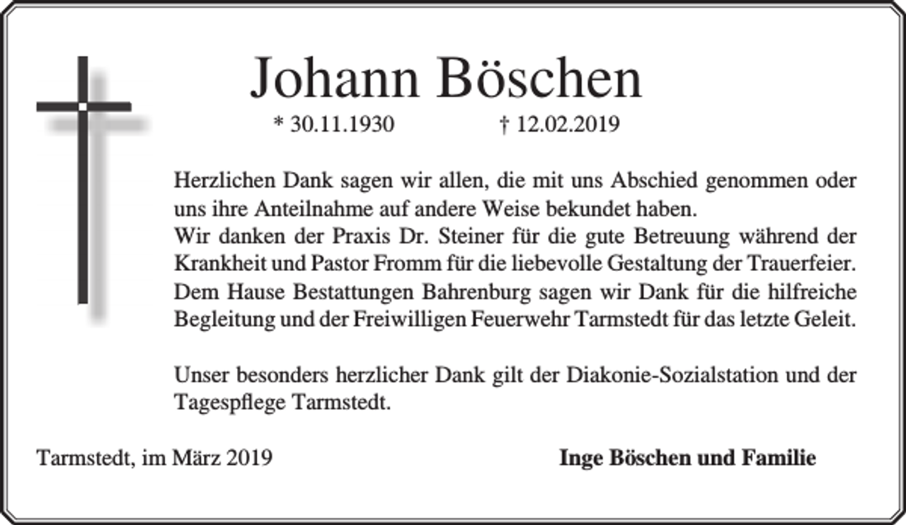 <p>Johann Böschen<br />* 30.11.1930</p><p>† 12.02.2019</p><p>Herzlichen Dank sagen wir allen, die mit uns Abschied genommen oder<br />uns ihre Anteilnahme auf andere Weise bekundet haben.<br />Wir danken der Praxis Dr. Steiner für die gute Betreuung während der<br />Krankheit und Pastor Fromm für die liebevolle Gestaltung der Trauerfeier.<br />Dem Hause Bestattungen Bahrenburg sagen wir Dank für die hilfreiche<br />Begleitung und der Freiwilligen Feuerwehr Tarmstedt für das letzte Geleit.<br />Unser besonders herzlicher Dank gilt der Diakonie-Sozialstation und der<br />Tagespﬂege Tarmstedt.<br />Tarmstedt, im März 2019</p><p>Inge Böschen und Familie</p>