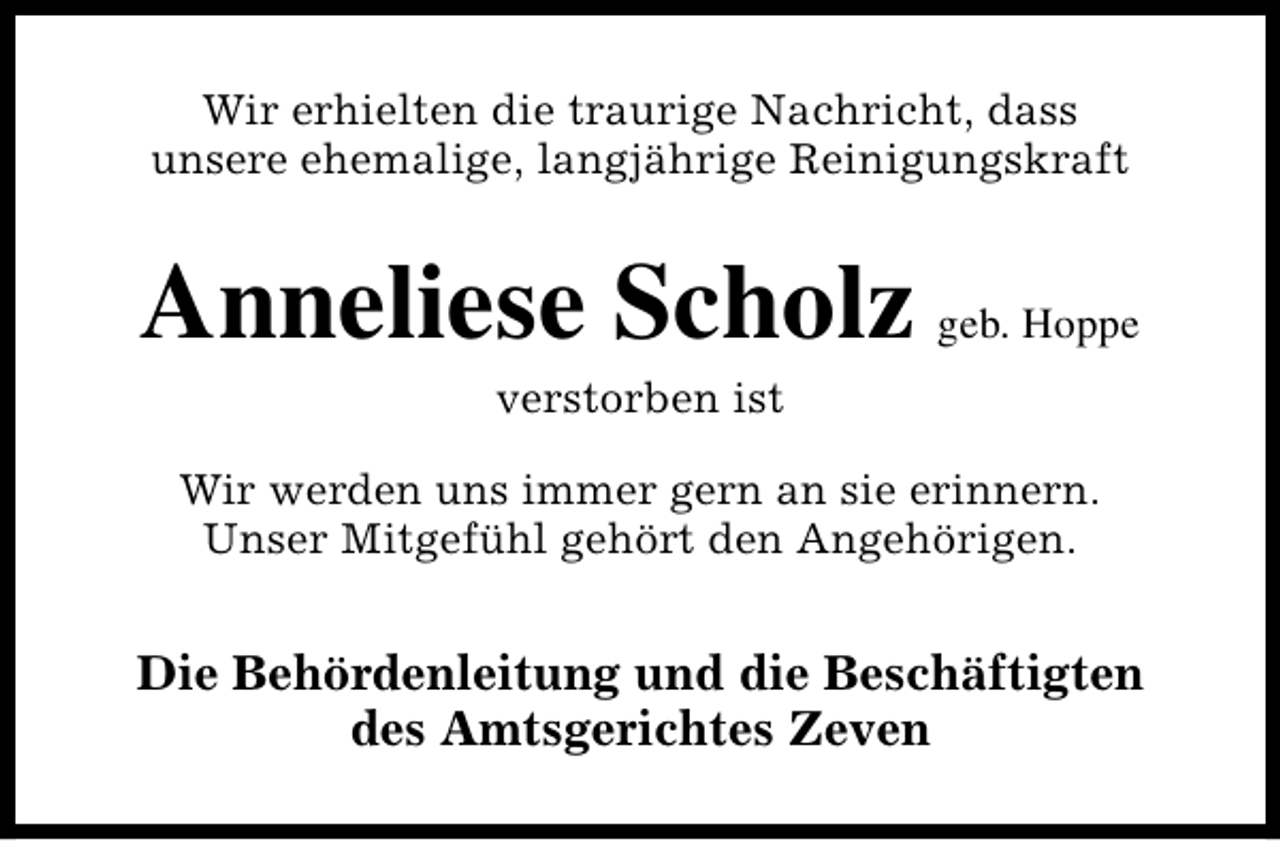 <p>Wir erhielten die traurige Nachricht, dass<br />unsere ehemalige, langjährige Reinigungskraft</p><p>Anneliese Scholz geb. Hoppe<br />verstorben ist</p><p>Wir werden uns immer gern an sie erinnern.<br />Unser Mitgefühl gehört den Angehörigen.</p><p>Die Behördenleitung und die Beschäftigten<br />des Amtsgerichtes Zeven</p>