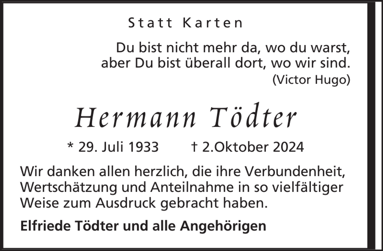 <p>Statt Karten<br />Du bist nicht mehr da, wo du warst,<br />aber Du bist überall dort, wo wir sind.<br />(Victor Hugo)</p><p>Hermann Tödter<br />* 29. Juli 1933</p><p>† 2.Oktober 2024</p><p>Wir danken allen herzlich, die ihre Verbundenheit,<br />Wertschätzung und Anteilnahme in so vielfältiger<br />Weise zum Ausdruck gebracht haben.<br />Elfriede Tödter und alle Angehörigen</p>