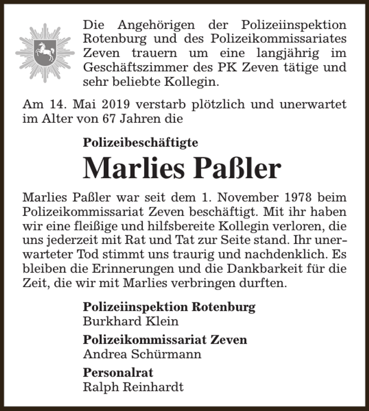<p>Die Angehörigen der Polizeiinspektion<br />Rotenburg und des Polizeikommissariates<br />Zeven trauern um eine langjährig im<br />Geschäftszimmer des PK Zeven tätige und<br />sehr beliebte Kollegin.<br />Am 14. Mai 2019 verstarb plötzlich und unerwartet<br />im Alter von 67 Jahren die<br />Polizeibeschäftigte</p><p>Marlies Paßler<br />Marlies Paßler war seit dem 1. November 1978 beim<br />Polizeikommissariat Zeven beschäftigt. Mit ihr haben<br />wir eine fleißige und hilfsbereite Kollegin verloren, die<br />uns jederzeit mit Rat und Tat zur Seite stand. Ihr unerwarteter Tod stimmt uns traurig und nachdenklich. Es<br />bleiben die Erinnerungen und die Dankbarkeit für die<br />Zeit, die wir mit Marlies verbringen durften.<br />Polizeiinspektion Rotenburg<br />Burkhard Klein<br />Polizeikommissariat Zeven<br />Andrea Schürmann<br />Personalrat<br />Ralph Reinhardt</p>