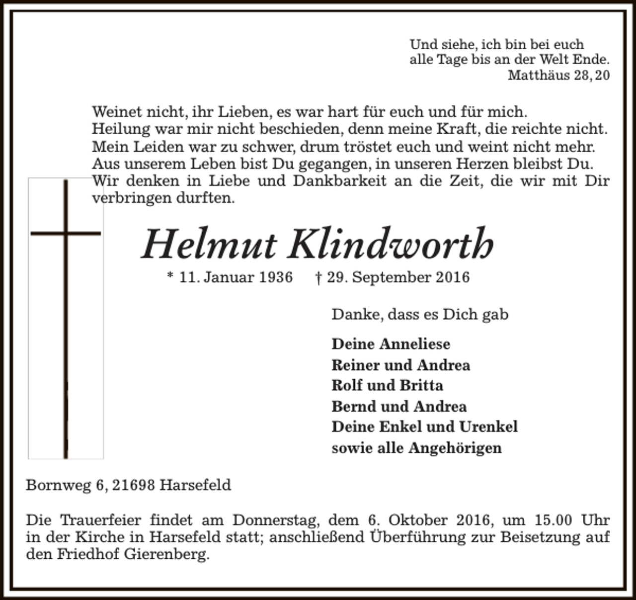 <p>Und siehe, ich bin bei euch<br />alle Tage bis an der Welt Ende.<br />Matthäus 28, 20</p><p>Weinet nicht, ihr Lieben, es war hart für euch und für mich.<br />Heilung war mir nicht beschieden, denn meine Kraft, die reichte nicht.<br />Mein Leiden war zu schwer, drum tröstet euch und weint nicht mehr.<br />Aus unserem Leben bist Du gegangen, in unseren Herzen bleibst Du.<br />Wir denken in Liebe und Dankbarkeit an die Zeit, die wir mit Dir<br />verbringen durften.</p><p>Helmut Klindworth<br />* 11. Januar 1936</p><p>† 29. September 2016</p><p>Danke, dass es Dich gab<br />Deine Anneliese<br />Reiner und Andrea<br />Rolf und Britta<br />Bernd und Andrea<br />Deine Enkel und Urenkel<br />sowie alle Angehörigen<br />Bornweg 6, 21698 Harsefeld<br />Die Trauerfeier findet am Donnerstag, dem 6. Oktober 2016, um 15.00 Uhr<br />in der Kirche in Harsefeld statt; anschließend Überführung zur Beisetzung auf<br />den Friedhof Gierenberg.</p>