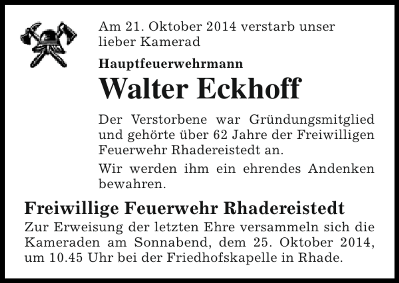 <p>Am 21. Oktober 2014 verstarb unser<br />lieber Kamerad<br />Hauptfeuerwehrmann</p><p>Walter Eckhoff<br />Der Verstorbene war Gründungsmitglied<br />und gehörte über 62 Jahre der Freiwilligen<br />Feuerwehr Rhadereistedt an.<br />Wir werden ihm ein ehrendes Andenken<br />bewahren.</p><p>Freiwillige Feuerwehr Rhadereistedt</p><p>Zur Erweisung der letzten Ehre versammeln sich die<br />Kameraden am Sonnabend, dem 25. Oktober 2014,<br />um 10.45 Uhr bei der Friedhofskapelle in Rhade.</p>