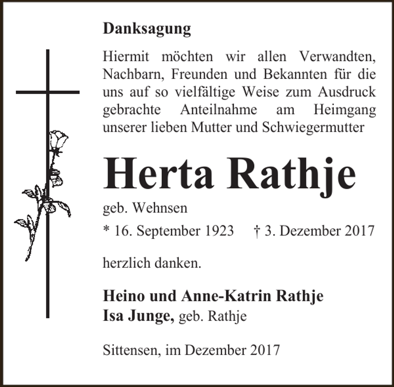 <p>Danksagung<br />Hiermit möchten wir allen Verwandten,<br />Nachbarn, Freunden und Bekannten für die<br />uns auf so vielfältige Weise zum Ausdruck<br />gebrachte Anteilnahme am Heimgang<br />unserer lieben Mutter und Schwiegermutter</p><p>Herta Rathje<br />geb. Wehnsen</p><p>* 16. September 1923</p><p>† 3. Dezember 2017</p><p>herzlich danken.</p><p>Heino und Anne-Katrin Rathje<br />Isa Junge, geb. Rathje<br />Sittensen, im Dezember 2017</p>