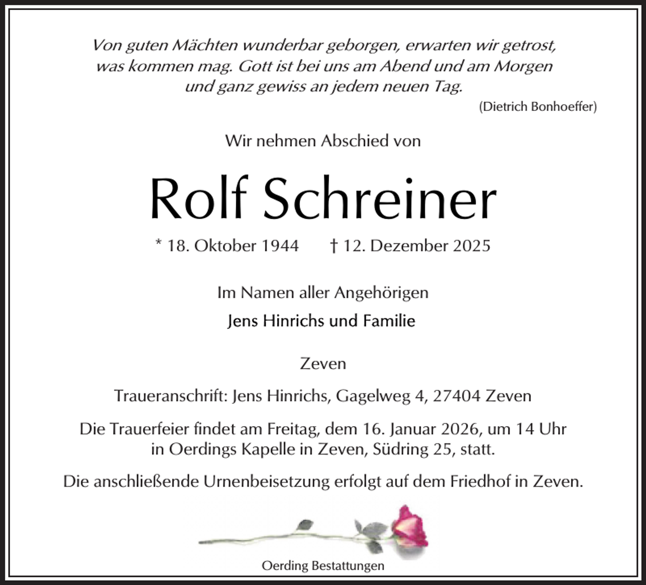<p>Von guten Mächten wunderbar geborgen, erwarten wir getrost,<br />was kommen mag. Gott ist bei uns am Abend und am Morgen<br />und ganz gewiss an jedem neuen Tag.<br />(Dietrich Bonhoeffer)</p><p>Wir nehmen Abschied von</p><p>Rolf Schreiner<br />* 18. Oktober 1944</p><p>† 12. Dezember 2025</p><p>Im Namen aller Angehörigen</p><p>Zeven<br />Traueranschrift: Jens Hinrichs, Gagelweg 4, 27404 Zeven<br />Die Trauerfeier findet am Freitag, dem 16. Januar 2026, um 14 Uhr<br />in Oerdings Kapelle in Zeven, Südring 25, statt.<br />Die anschließende Urnenbeisetzung erfolgt auf dem Friedhof in Zeven.</p><p>Oerding Bestattungen</p>