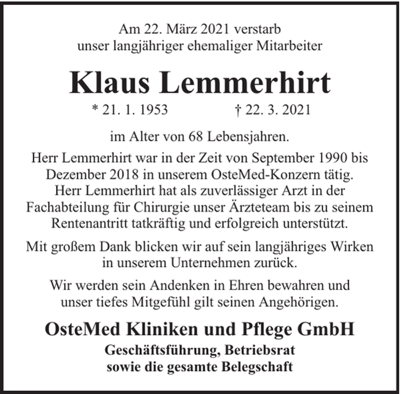<p>Am 22. März 2021 verstarb<br />unser langjähriger ehemaliger Mitarbeiter</p><p>Klaus Lemmerhirt<br />* 21. 1. 1953</p><p>† 22. 3. 2021</p><p>im Alter von 68 Lebensjahren.<br />Herr Lemmerhirt war in der Zeit von September 1990 bis<br />Dezember 2018 in unserem OsteMed-Konzern tätig.<br />Herr Lemmerhirt hat als zuverlässiger Arzt in der<br />Fachabteilung für Chirurgie unser Ärzteteam bis zu seinem<br />Rentenantritt tatkräftig und erfolgreich unterstützt.<br />Mit großem Dank blicken wir auf sein langjähriges Wirken<br />in unserem Unternehmen zurück.<br />Wir werden sein Andenken in Ehren bewahren und<br />unser tiefes Mitgefühl gilt seinen Angehörigen.</p><p>OsteMed Kliniken und Pflege GmbH<br />Geschäftsführung, Betriebsrat<br />sowie die gesamte Belegschaft</p>