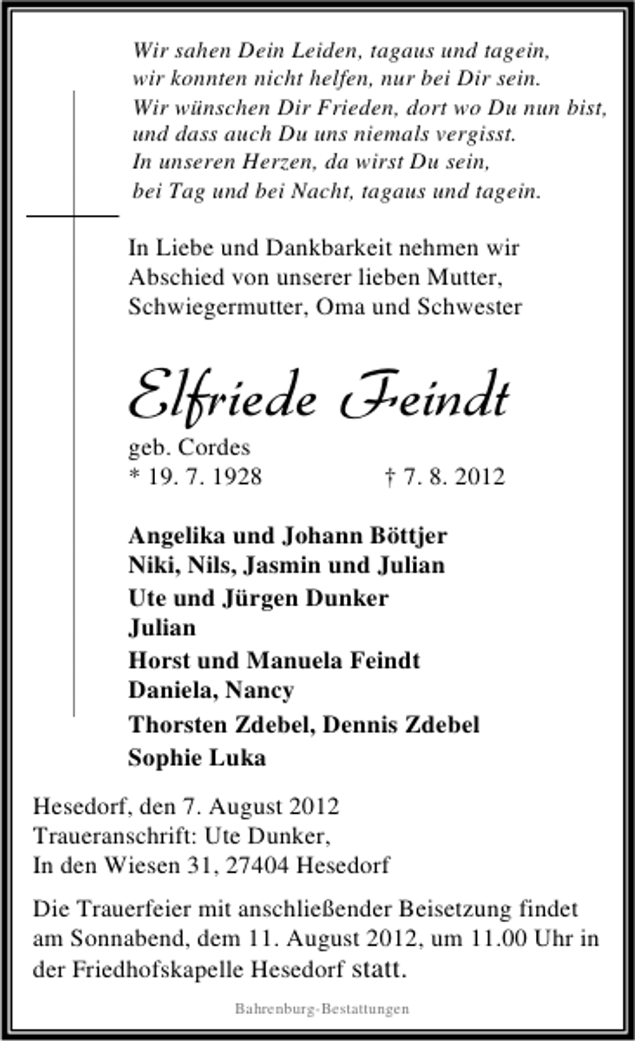 <p>Wir sahen Dein Leiden, tagaus und tagein,<br />wir konnten nicht helfen, nur bei Dir sein.<br />Wir wünschen Dir Frieden, dort wo Du nun bist,<br />und dass auch Du uns niemals vergisst.<br />In unseren Herzen, da wirst Du sein,<br />bei Tag und bei Nacht, tagaus und tagein.</p><p>In Liebe und Dankbarkeit nehmen wir<br />Abschied von unserer lieben Mutter,<br />Schwiegermutter, Oma und Schwester</p><p>Elfriede Feindt</p><p>geb. Cordes<br />* 19. 7. 1928</p><p>† 7. 8. 2012</p><p>Angelika und Johann Böttjer<br />Niki, Nils, Jasmin und Julian<br />Ute und Jürgen Dunker<br />Julian<br />Horst und Manuela Feindt<br />Daniela, Nancy<br />Thorsten Zdebel, Dennis Zdebel<br />Sophie Luka<br />Hesedorf, den 7. August 2012<br />Traueranschrift: Ute Dunker,<br />In den Wiesen 31, 27404 Hesedorf<br />Die Trauerfeier mit anschließender Beisetzung findet<br />am Sonnabend, dem 11. August 2012, um 11.00 Uhr in<br />der Friedhofskapelle Hesedorf statt.<br />Bahrenburg-Bestattungen</p>