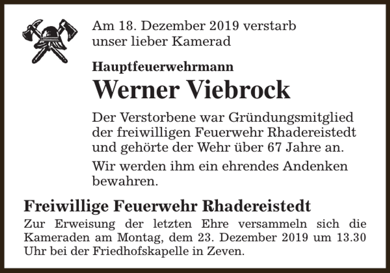 <p>Am 18. Dezember 2019 verstarb<br />unser lieber Kamerad<br />Hauptfeuerwehrmann</p><p>Werner Viebrock<br />Der Verstorbene war Gründungsmitglied<br />der freiwilligen Feuerwehr Rhadereistedt<br />und gehörte der Wehr über 67 Jahre an.<br />Wir werden ihm ein ehrendes Andenken<br />bewahren.</p><p>Freiwillige Feuerwehr Rhadereistedt</p><p>Zur Erweisung der letzten Ehre versammeln sich die<br />Kameraden am Montag, dem 23. Dezember 2019 um 13.30<br />Uhr bei der Friedhofskapelle in Zeven.</p>