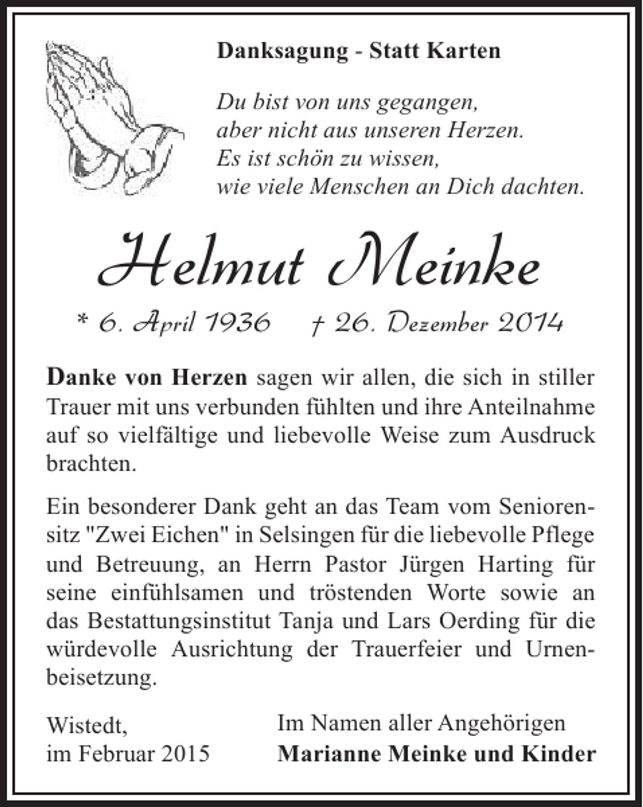 <p>Danksagung - Statt Karten<br />Du bist von uns gegangen,<br />aber nicht aus unseren Herzen.<br />Es ist schön zu wissen,<br />wie viele Menschen an Dich dachten.</p><p>Helmut Meinke</p><p>* 6. April 1936</p><p>† 26. Dezember 2014</p><p>Danke von Herzen sagen wir allen, die sich in stiller<br />Trauer mit uns verbunden fühlten und ihre Anteilnahme<br />auf so vielfältige und liebevolle Weise zum Ausdruck<br />brachten.<br />Ein besonderer Dank geht an das Team vom Seniorensitz "Zwei Eichen" in Selsingen für die liebevolle Pflege<br />und Betreuung, an Herrn Pastor Jürgen Harting für<br />seine einfühlsamen und tröstenden Worte sowie an<br />das Bestattungsinstitut Tanja und Lars Oerding für die<br />würdevolle Ausrichtung der Trauerfeier und Urnenbeisetzung.<br />Wistedt,<br />im Februar 2015</p><p>Im Namen aller Angehörigen<br />Marianne Meinke und Kinder</p>