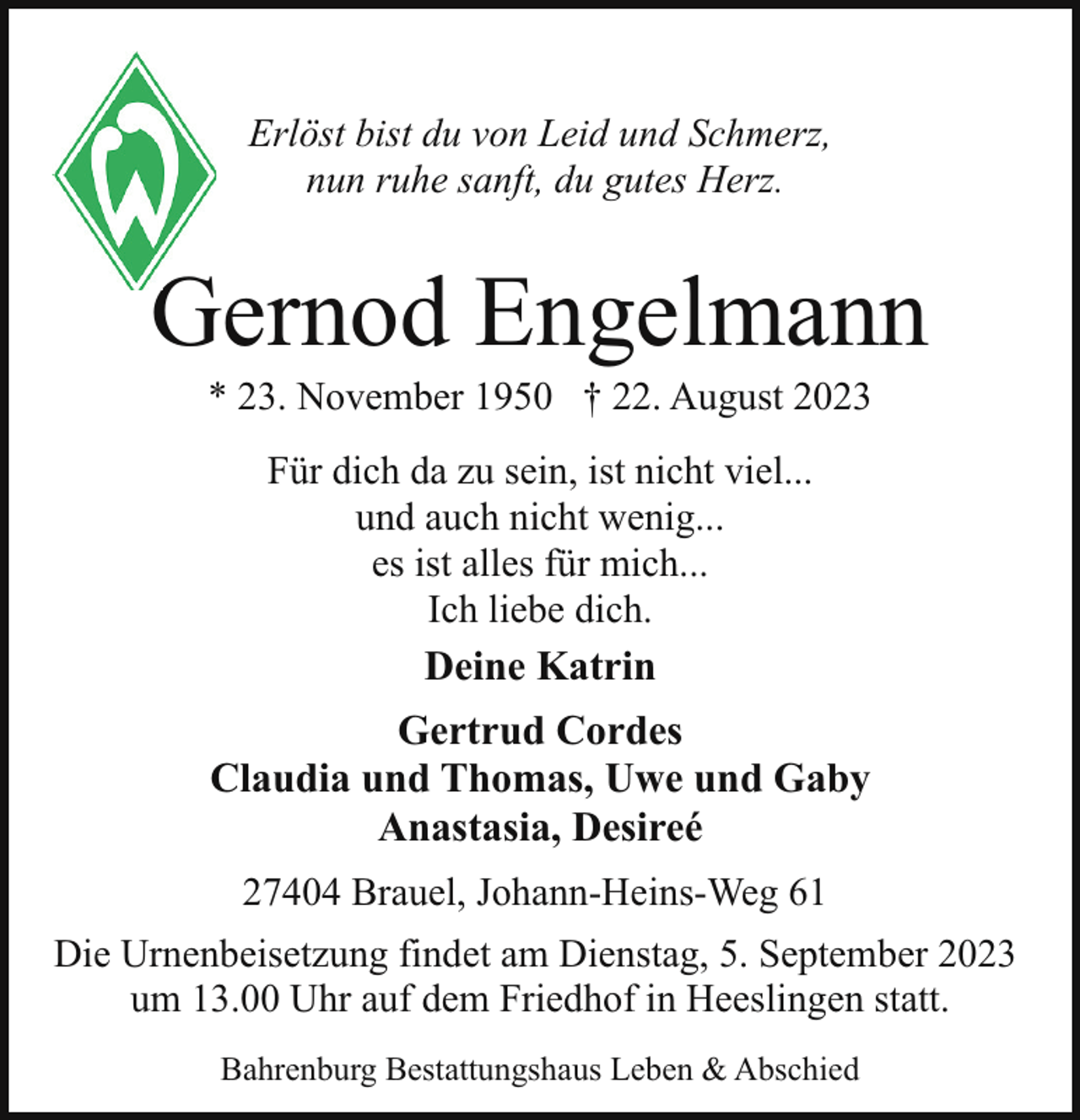 <p>Erlöst bist du von Leid und Schmerz,<br />nun ruhe sanft, du gutes Herz.</p><p>Gernod Engelmann<br />G<br />* 23. November 1950 † 22. August 2023<br />Für dich da zu sein, ist nicht viel...<br />und auch nicht wenig...<br />es ist alles für mich...<br />Ich liebe dich.</p><p>Deine Katrin<br />Gertrud Cordes<br />Claudia und Thomas, Uwe und Gaby<br />Anastasia, Desireé<br />27404 Brauel, Johann-Heins-Weg 61<br />Die Urnenbeisetzung findet am Dienstag, 5. September 2023<br />um 13.00 Uhr auf dem Friedhof in Heeslingen statt.<br />Bahrenburg Bestattungshaus Leben &amp; Abschied</p>