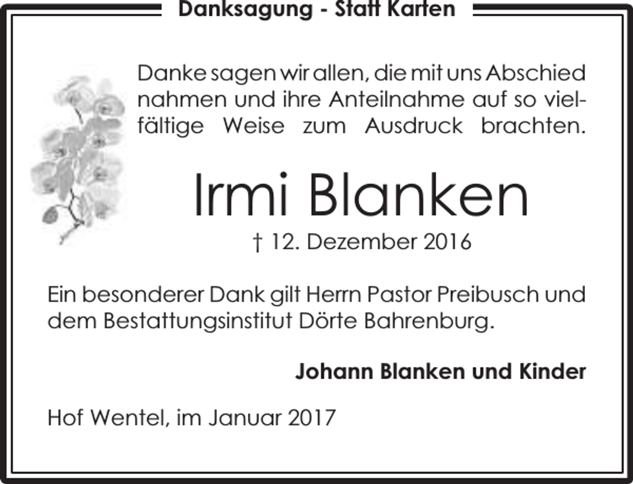 <p>Danksagung - Statt Karten<br />Danke sagen wir allen, die mit uns Abschied<br />nahmen und ihre Anteilnahme auf so vielfältige Weise zum Ausdruck brachten.</p><p>Irmi Blanken<br />† 12. Dezember 2016</p><p>Ein besonderer Dank gilt Herrn Pastor Preibusch und<br />dem Bestattungsinstitut Dörte Bahrenburg.<br />Johann Blanken und Kinder<br />Hof Wentel, im Januar 2017</p>