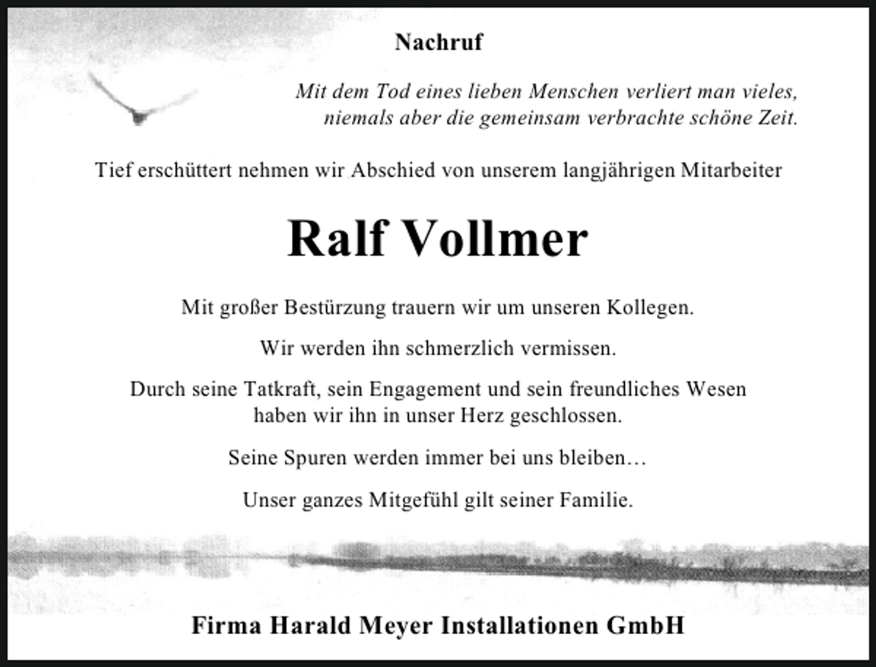 <p>Nachruf<br />Mit dem Tod eines lieben Menschen verliert man vieles,<br />niemals aber die gemeinsam verbrachte schöne Zeit.<br />Tief erschüttert nehmen wir Abschied von unserem langjährigen Mitarbeiter</p><p>Ralf Vollmer<br />Mit großer Bestürzung trauern wir um unseren Kollegen.<br />Wir werden ihn schmerzlich vermissen.<br />Durch seine Tatkraft, sein Engagement und sein freundliches Wesen<br />haben wir ihn in unser Herz geschlossen.<br />Seine Spuren werden immer bei uns bleiben…<br />Unser ganzes Mitgefühl gilt seiner Familie.</p><p>Firma Harald Meyer Installationen GmbH</p>