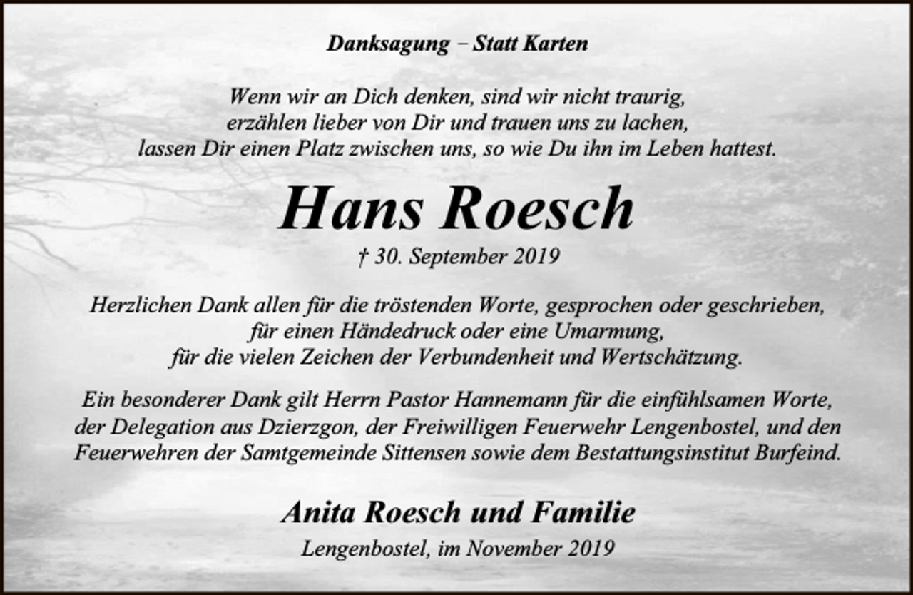 <p>Danksagung – Statt Karten<br />Wenn wir an Dich denken, sind wir nicht traurig,<br />erzählen lieber von Dir und trauen uns zu lachen,<br />lassen Dir einen Platz zwischen uns, so wie Du ihn im Leben hattest.</p><p>Hans Roesch<br />† 30. September 2019</p><p>Herzlichen Dank allen für die tröstenden Worte, gesprochen oder geschrieben,<br />für einen Händedruck oder eine Umarmung,<br />für die vielen Zeichen der Verbundenheit und Wertschätzung.<br />Ein besonderer Dank gilt Herrn Pastor Hannemann für die einfühlsamen Worte,<br />der Delegation aus Dzierzgon, der Freiwilligen Feuerwehr Lengenbostel, und den<br />Feuerwehren der Samtgemeinde Sittensen sowie dem Bestattungsinstitut Burfeind.</p><p>Anita Roesch und Familie<br />Lengenbostel, im November 2019</p>