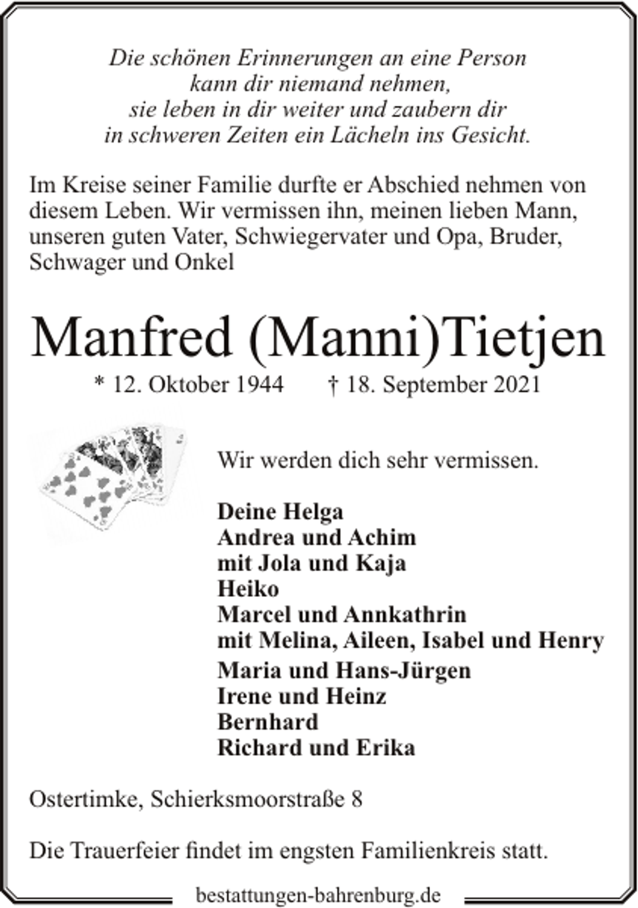 <p>Die schönen Erinnerungen an eine Person<br />kann dir niemand nehmen,<br />sie leben in dir weiter und zaubern dir<br />in schweren Zeiten ein Lächeln ins Gesicht.<br />Im Kreise seiner Familie durfte er Abschied nehmen von<br />diesem Leben. Wir vermissen ihn, meinen lieben Mann,<br />unseren guten Vater, Schwiegervater und Opa, Bruder,<br />Schwager und Onkel</p><p>Manfred (Manni)Tietjen<br />* 12. Oktober 1944</p><p>† 18. September 2021</p><p>Wir werden dich sehr vermissen.<br />Deine Helga<br />Andrea und Achim<br />mit Jola und Kaja<br />Heiko<br />Marcel und Annkathrin<br />mit Melina, Aileen, Isabel und Henry<br />Maria und Hans-Jürgen<br />Irene und Heinz<br />Bernhard<br />Richard und Erika<br />Ostertimke, Schierksmoorstraße 8<br />Die Trauerfeier findet im engsten Familienkreis statt.<br />bestattungen-bahrenburg.de</p>