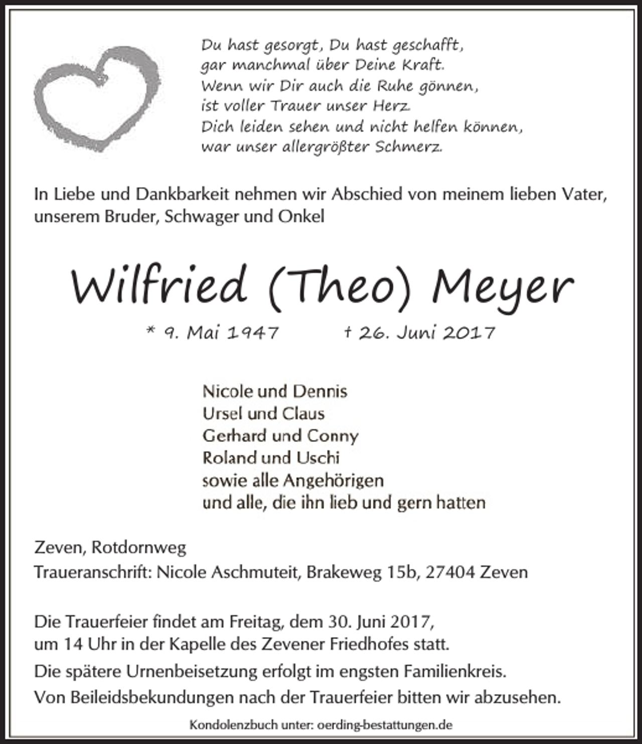 <p>Du hast gesorgt, Du hast geschafft,<br />gar manchmal über Deine Kraft.<br />Wenn wir Dir auch die Ruhe gönnen,<br />ist voller Trauer unser Herz.<br />Dich leiden sehen und nicht helfen können,<br />war unser allergrößter Schmerz.</p><p>In Liebe und Dankbarkeit nehmen wir Abschied von meinem lieben Vater,<br />unserem Bruder, Schwager und Onkel</p><p>Wilfried (Theo) Meyer<br />* 9. Mai 1947</p><p>† 26. Juni 2017</p><p>Zeven, Rotdornweg<br />Traueranschrift: Nicole Aschmuteit, Brakeweg 15b, 27404 Zeven<br />Die Trauerfeier findet am Freitag, dem 30. Juni 2017,<br />um 14 Uhr in der Kapelle des Zevener Friedhofes statt.<br />Die spätere Urnenbeisetzung erfolgt im engsten Familienkreis.<br />Von Beileidsbekundungen nach der Trauerfeier bitten wir abzusehen.<br />Kondolenzbuch unter: oerding-bestattungen.de</p>