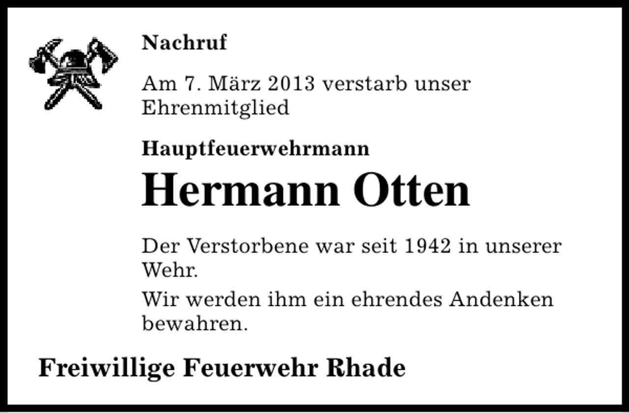 <p>Nachruf<br />Am 7. März 2013 verstarb unser<br />Ehrenmitglied<br />Hauptfeuerwehrmann</p><p>Hermann Otten</p><p>Der Verstorbene war seit 1942 in unserer<br />Wehr.<br />Wir werden ihm ein ehrendes Andenken<br />bewahren.</p><p>Freiwillige Feuerwehr Rhade</p>