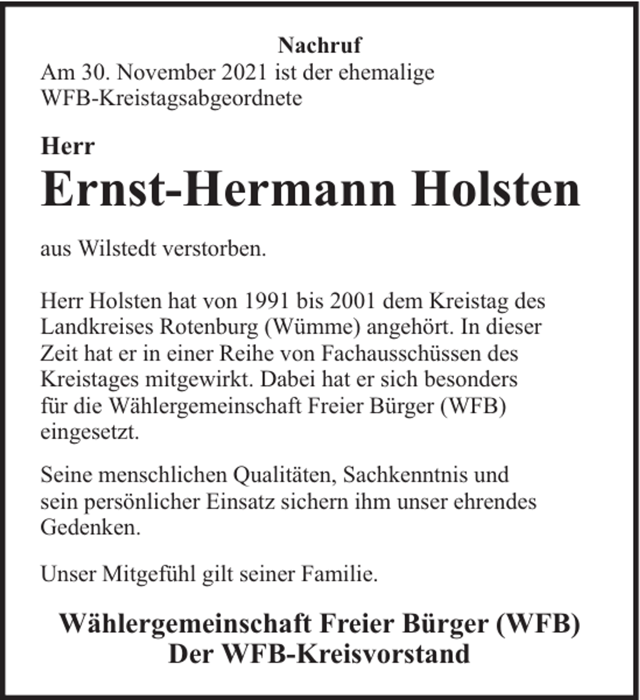 <p>Nachruf<br />Am 30. November 2021 ist der ehemalige<br />WFB-Kreistagsabgeordnete</p><p>Herr</p><p>Ernst-Hermann Holsten</p><p>aus Wilstedt verstorben.<br />Herr Holsten hat von 1991 bis 2001 dem Kreistag des<br />Landkreises Rotenburg (Wümme) angehört. In dieser<br />Zeit hat er in einer Reihe von Fachausschüssen des<br />Kreistages mitgewirkt. Dabei hat er sich besonders<br />für die Wählergemeinschaft Freier Bürger (WFB)<br />eingesetzt.<br />Seine menschlichen Qualitäten, Sachkenntnis und<br />sein persönlicher Einsatz sichern ihm unser ehrendes<br />Gedenken.<br />Unser Mitgefühl gilt seiner Familie.</p><p>Wählergemeinschaft Freier Bürger (WFB)<br />Der WFB-Kreisvorstand</p>