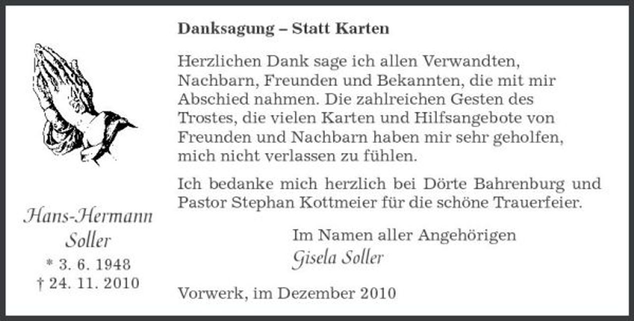 <p>Hans-Hermann<br />Soller<br />* 3. 6. 1948<br />† 24. 11. 2010<br />Danksagung – Statt Karten<br />Herzlichen Dank sage ich allen Verwandten,<br />Nachbarn, Freunden und Bekannten, die mit mir<br />Abschied nahmen. Die zahlreichen Gesten des<br />Trostes, die vielen Karten und Hilfsangebote von Freunden und Nachbarn haben mir sehr geholfen, mich nicht verlassen zu fühlen.<br />Ich bedanke mich herzlich bei Dörte Bahrenburg und Pastor Stephan Kottmeier für die schöne Trauerfeier.<br />Im Namen aller Angehörigen<br />Gisela Soller<br />Vorwerk, im Dezember 2010</p>