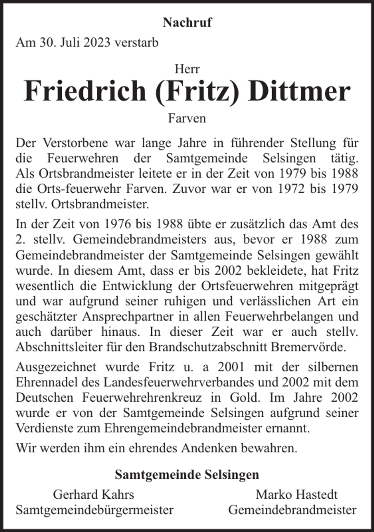 <p>Nachruf<br />Am 30. Juli 2023 verstarb<br />Herr</p><p>Friedrich (Fritz) Dittmer<br />Farven</p><p>Der Verstorbene war lange Jahre in führender Stellung für<br />die Feuerwehren der Samtgemeinde Selsingen tätig.<br />Als Ortsbrandmeister leitete er in der Zeit von 1979 bis 1988<br />die Orts-feuerwehr Farven. Zuvor war er von 1972 bis 1979<br />stellv. Ortsbrandmeister.<br />In der Zeit von 1976 bis 1988 übte er zusätzlich das Amt des<br />2. stellv. Gemeindebrandmeisters aus, bevor er 1988 zum<br />Gemeindebrandmeister der Samtgemeinde Selsingen gewählt<br />wurde. In diesem Amt, dass er bis 2002 bekleidete, hat Fritz<br />wesentlich die Entwicklung der Ortsfeuerwehren mitgeprägt<br />und war aufgrund seiner ruhigen und verlässlichen Art ein<br />geschätzter Ansprechpartner in allen Feuerwehrbelangen und<br />auch darüber hinaus. In dieser Zeit war er auch stellv.<br />Abschnittsleiter für den Brandschutzabschnitt Bremervörde.<br />Ausgezeichnet wurde Fritz u. a 2001 mit der silbernen<br />Ehrennadel des Landesfeuerwehrverbandes und 2002 mit dem<br />Deutschen Feuerwehrehrenkreuz in Gold. Im Jahre 2002<br />wurde er von der Samtgemeinde Selsingen aufgrund seiner<br />Verdienste zum Ehrengemeindebrandmeister ernannt.<br />Wir werden ihm ein ehrendes Andenken bewahren.<br />Samtgemeinde Selsingen<br />Gerhard Kahrs<br />Marko Hastedt<br />Samtgemeindebürgermeister<br />Gemeindebrandmeister</p>
