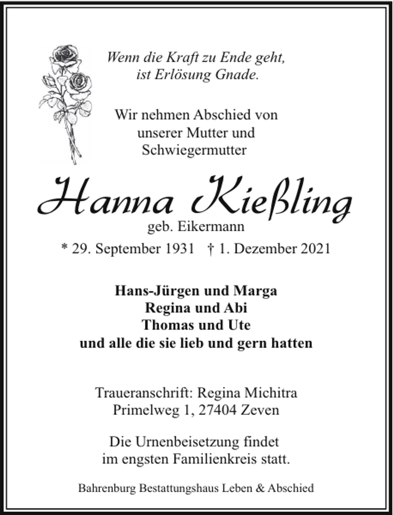 <p>Wenn die Kraft zu Ende geht,<br />ist Erlösung Gnade.<br />Wir nehmen Abschied von<br />unserer Mutter und<br />Schwiegermutter</p><p>Hanna Kießling<br />geb. Eikermann<br />* 29. September 1931 † 1. Dezember 2021<br />Hans-Jürgen und Marga<br />Regina und Abi<br />Thomas und Ute<br />und alle die sie lieb und gern hatten<br />Traueranschrift: Regina Michitra<br />Primelweg 1, 27404 Zeven<br />Die Urnenbeisetzung findet<br />im engsten Familienkreis statt.<br />Bahrenburg Bestattungshaus Leben &amp; Abschied</p>