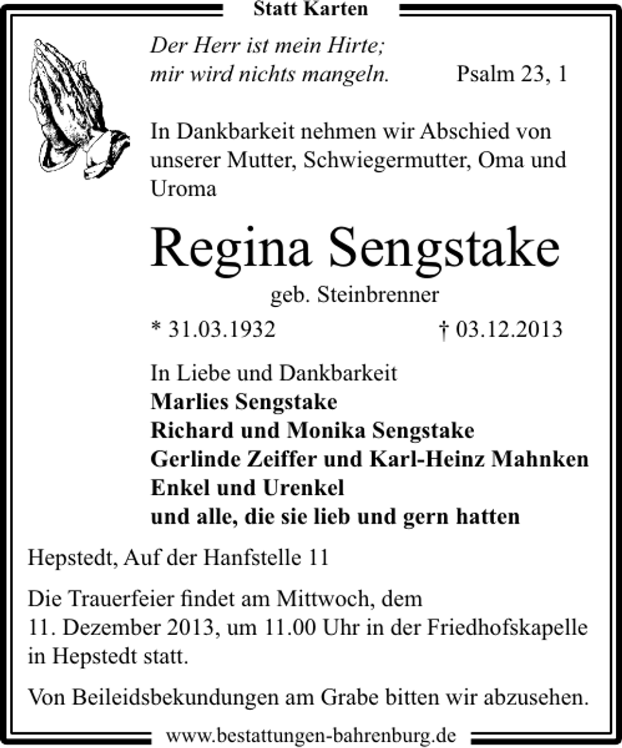 <p>Statt Karten</p><p>Der Herr ist mein Hirte;<br />mir wird nichts mangeln.</p><p>Psalm 23, 1</p><p>In Dankbarkeit nehmen wir Abschied von<br />unserer Mutter, Schwiegermutter, Oma und<br />Uroma</p><p>Regina Sengstake<br />geb. Steinbrenner</p><p>* 31.03.1932</p><p>† 03.12.2013</p><p>In Liebe und Dankbarkeit<br />Marlies Sengstake<br />Richard und Monika Sengstake<br />Gerlinde Zeiffer und Karl-Heinz Mahnken<br />Enkel und Urenkel<br />und alle, die sie lieb und gern hatten<br />Hepstedt, Auf der Hanfstelle 11<br />Die Trauerfeier ﬁndet am Mittwoch, dem<br />11. Dezember 2013, um 11.00 Uhr in der Friedhofskapelle<br />in Hepstedt statt.<br />Von Beileidsbekundungen am Grabe bitten wir abzusehen.<br />www.bestattungen-bahrenburg.de</p>