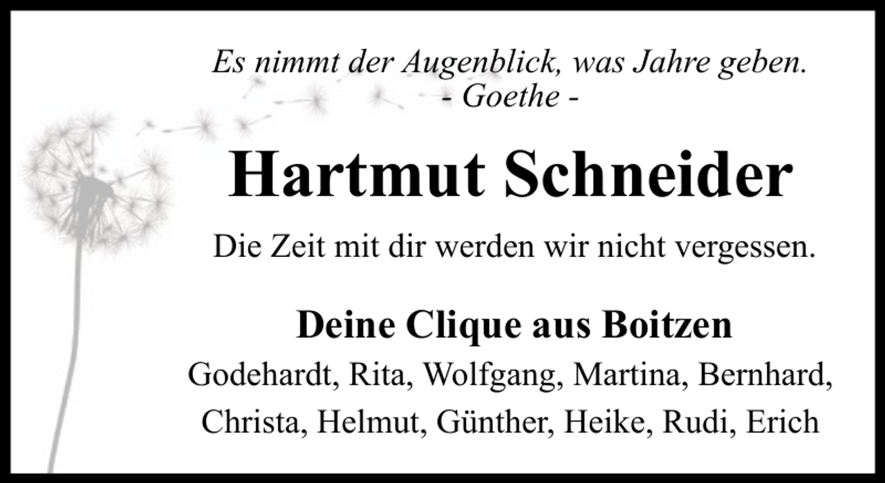 <p>Es nimmt der Augenblick, was Jahre geben.<br />- Goethe -</p><p>Hartmut Schneider<br />Die Zeit mit dir werden wir nicht vergessen.</p><p>Deine Clique aus Boitzen</p><p>Godehardt, Rita, Wolfgang, Martina, Bernhard,<br />Christa, Helmut, Günther, Heike, Rudi, Erich</p>