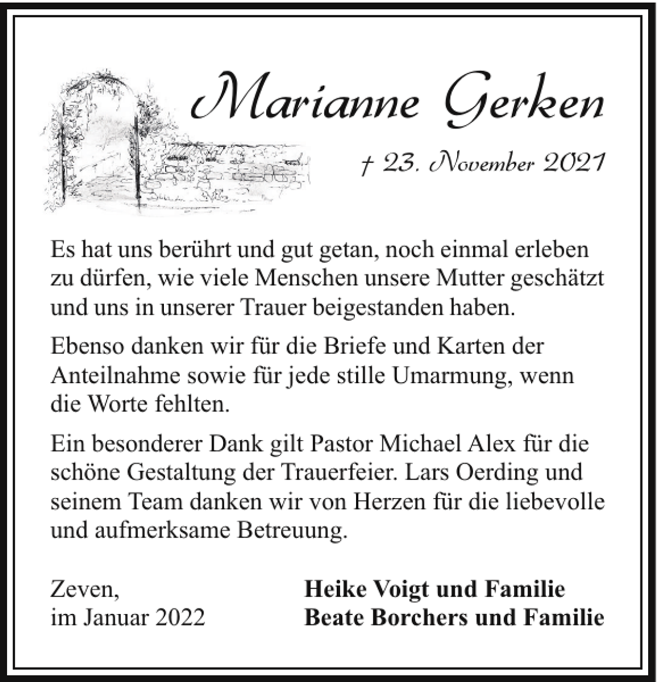 <p>Marianne Gerken<br />† 23. November 2021<br />Es hat uns berührt und gut getan, noch einmal erleben<br />zu dürfen, wie viele Menschen unsere Mutter geschätzt<br />und uns in unserer Trauer beigestanden haben.<br />Ebenso danken wir für die Briefe und Karten der<br />Anteilnahme sowie für jede stille Umarmung, wenn<br />die Worte fehlten.<br />Ein besonderer Dank gilt Pastor Michael Alex für die<br />schöne Gestaltung der Trauerfeier. Lars Oerding und<br />seinem Team danken wir von Herzen für die liebevolle<br />und aufmerksame Betreuung.<br />Zeven,<br />im Januar 2022</p><p>Heike Voigt und Familie<br />Beate Borchers und Familie</p>