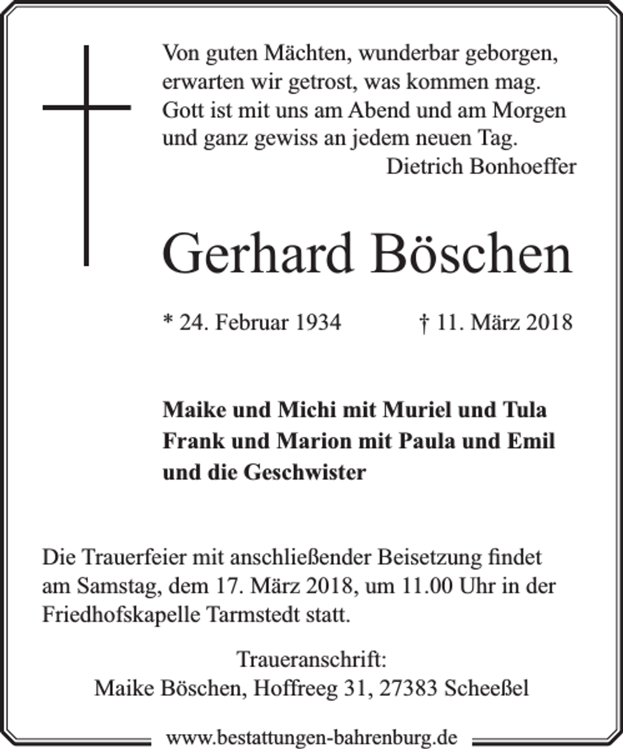 <p>Von guten Mächten, wunderbar geborgen,<br />erwarten wir getrost, was kommen mag.<br />Gott ist mit uns am Abend und am Morgen<br />und ganz gewiss an jedem neuen Tag.<br />Dietrich Bonhoeffer</p><p>Gerhard Böschen<br />* 24. Februar 1934</p><p>† 11. März 2018</p><p>Maike und Michi mit Muriel und Tula<br />Frank und Marion mit Paula und Emil<br />und die Geschwister<br />Die Trauerfeier mit anschließender Beisetzung ﬁndet<br />am Samstag, dem 17. März 2018, um 11.00 Uhr in der<br />Friedhofskapelle Tarmstedt statt.<br />Traueranschrift:<br />Maike Böschen, Hoffreeg 31, 27383 Scheeßel<br />www.bbestattungen-bbahhrenbburg.dde</p>