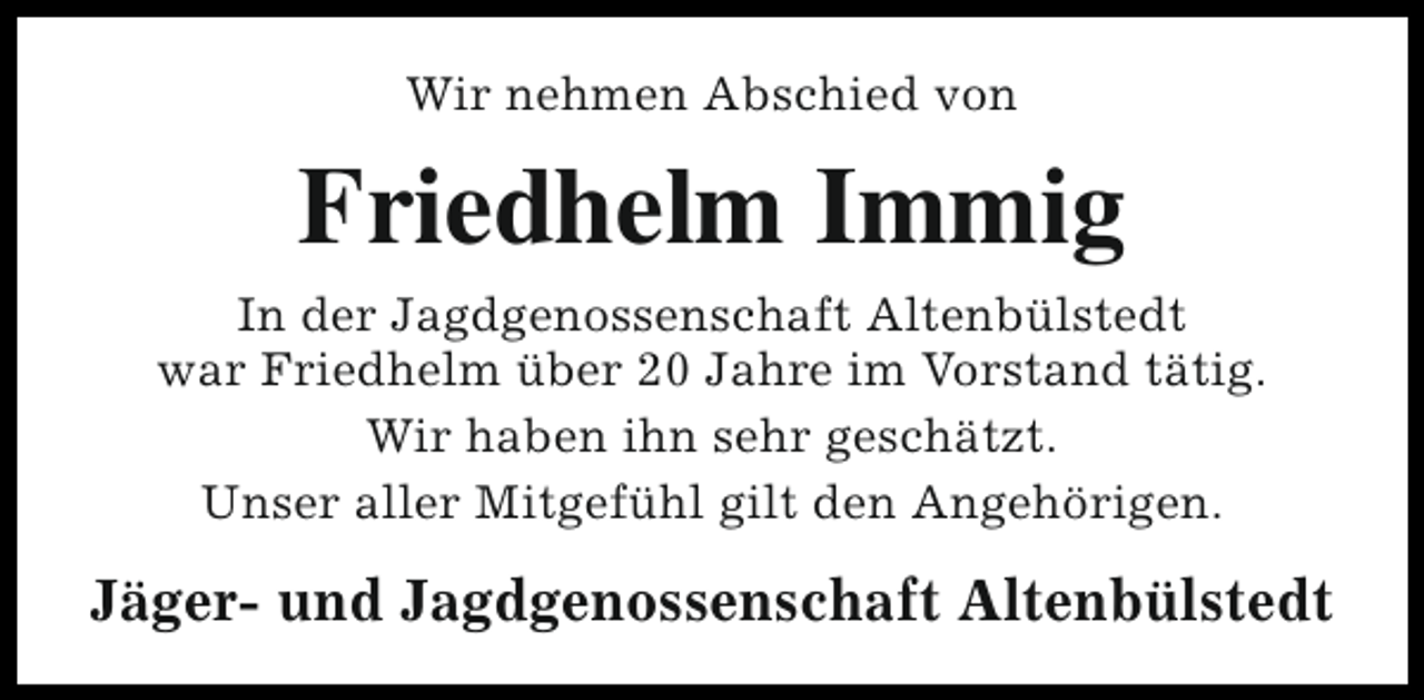 <p>Wir nehmen Abschied von</p><p>Friedhelm Immig<br />In der Jagdgenossenschaft Altenbülstedt<br />war Friedhelm über 20 Jahre im Vorstand tätig.<br />Wir haben ihn sehr geschätzt.<br />Unser aller Mitgefühl gilt den Angehörigen.</p><p>Jäger- und Jagdgenossenschaft Altenbülstedt</p>