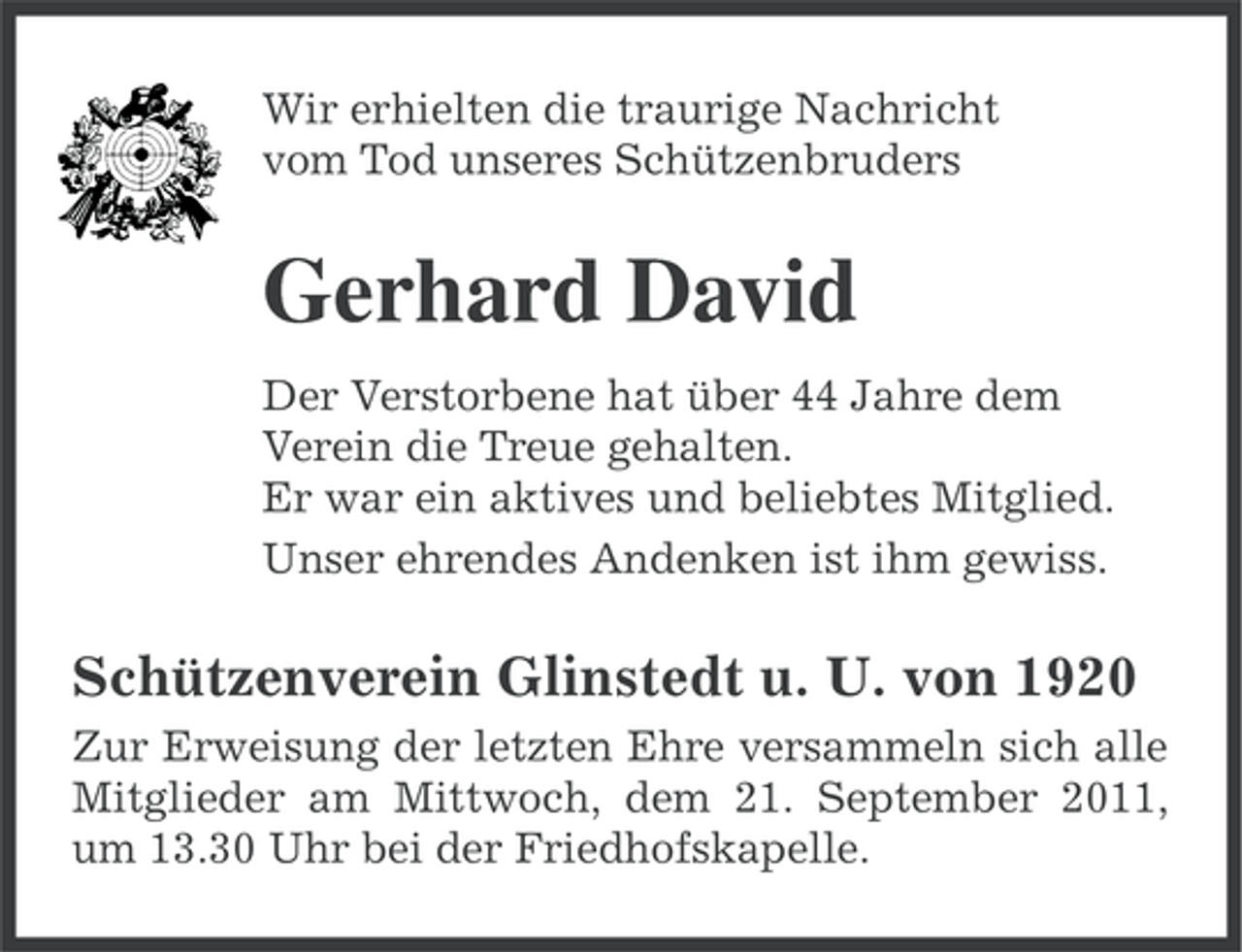 <p>Wir erhielten die traurige Nachricht<br />vom Tod unseres Schützenbruders</p><p>Gerhard David<br />Der Verstorbene hat über 44 Jahre dem<br />Verein die Treue gehalten.<br />Er war ein aktives und beliebtes Mitglied.<br />Unser ehrendes Andenken ist ihm gewiss.</p><p>Schützenverein Glinstedt u. U. von 1920<br />Zur Erweisung der letzten Ehre versammeln sich alle<br />Mitglieder am Mittwoch, dem 21. September 2011,<br />um 13.30 Uhr bei der Friedhofskapelle.</p>