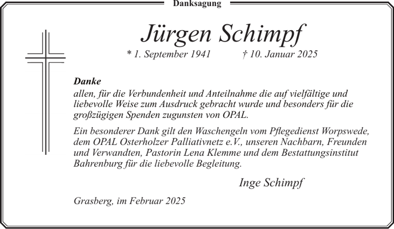 <p>Danksagung</p><p>Jürgen Schimpf</p><p>* 1. September 1941</p><p>† 10. Januar 2025</p><p>Danke<br />allen, für die Verbundenheit und Anteilnahme die auf vielfältige und<br />liebevolle Weise zum Ausdruck gebracht wurde und besonders für die<br />großzügigen Spenden zugunsten von OPAL.<br />Ein besonderer Dank gilt den Waschengeln vom Pflegedienst Worpswede,<br />dem OPAL Osterholzer Palliativnetz e.V., unseren Nachbarn, Freunden<br />und Verwandten, Pastorin Lena Klemme und dem Bestattungsinstitut<br />Bahrenburg für die liebevolle Begleitung.</p><p>Inge Schimpf<br />Grasberg, im Februar 2025</p>