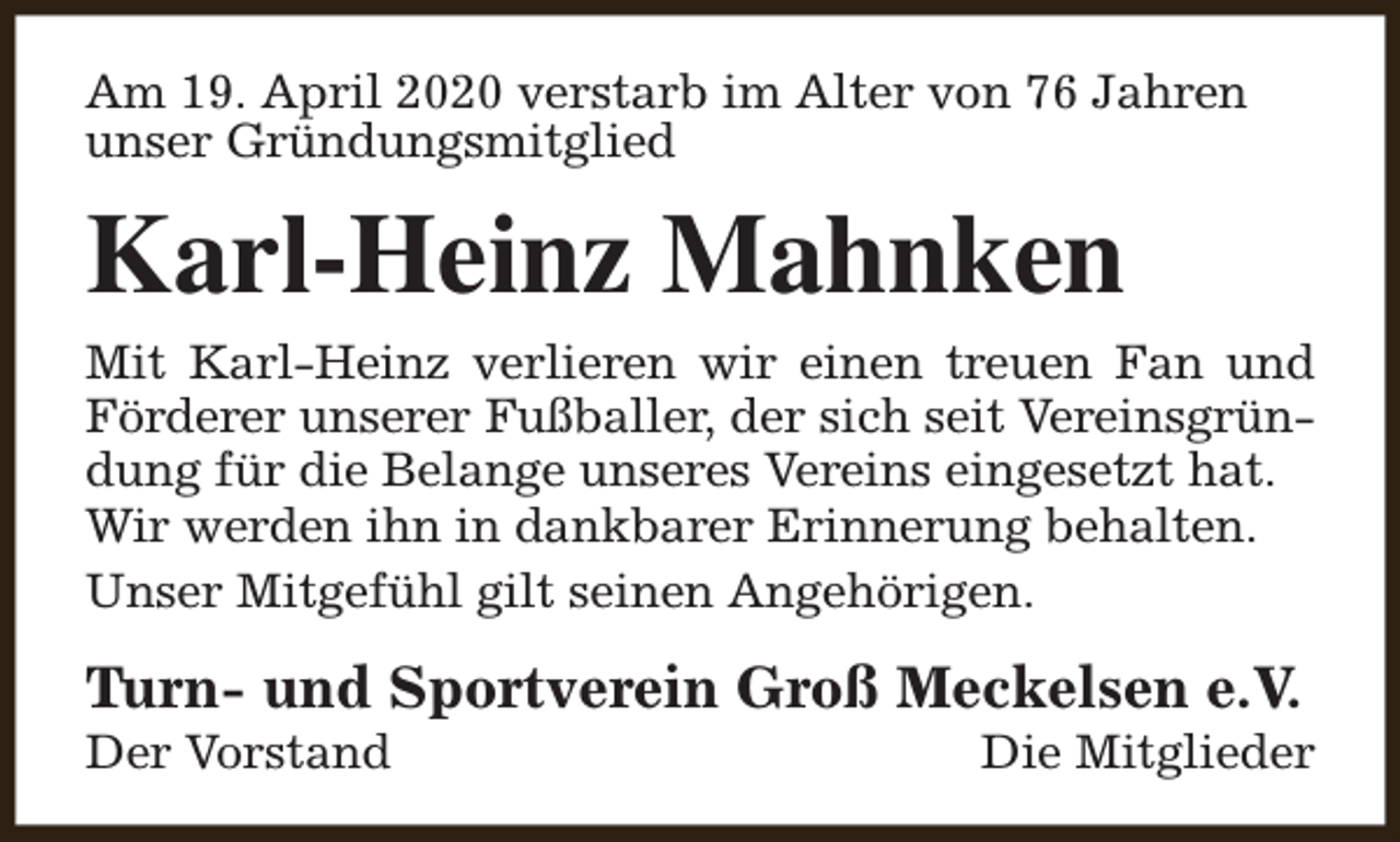<p>Am 19. April 2020 verstarb im Alter von 76 Jahren<br />unser Gründungsmitglied</p><p>Karl-Heinz Mahnken<br />Mit Karl-Heinz verlieren wir einen treuen Fan und<br />Förderer unserer Fußballer, der sich seit Vereinsgründung für die Belange unseres Vereins eingesetzt hat.<br />Wir werden ihn in dankbarer Erinnerung behalten.<br />Unser Mitgefühl gilt seinen Angehörigen.</p><p>Turn- und Sportverein Groß Meckelsen e.V.<br />Der Vorstand</p><p>Die Mitglieder</p>