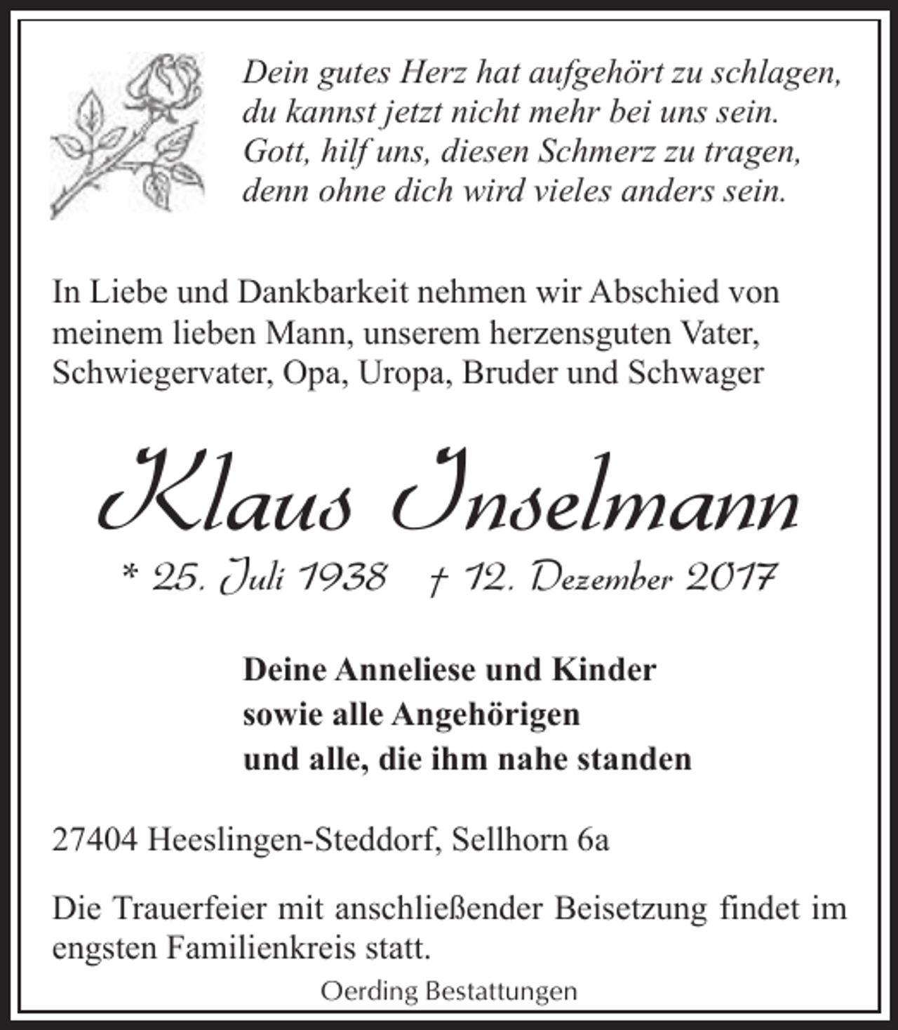 <p>Dein gutes Herz hat aufgehört zu schlagen,<br />du kannst jetzt nicht mehr bei uns sein.<br />Gott, hilf uns, diesen Schmerz zu tragen,<br />denn ohne dich wird vieles anders sein.<br />In Liebe und Dankbarkeit nehmen wir Abschied von<br />meinem lieben Mann, unserem herzensguten Vater,<br />Schwiegervater, Opa, Uropa, Bruder und Schwager</p><p>Klaus Inselmann<br />* 25. Juli 1938 † 12. Dezember 2017<br />Deine Anneliese und Kinder<br />sowie alle Angehörigen<br />und alle, die ihm nahe standen<br />27404 Heeslingen-Steddorf, Sellhorn 6a<br />Die Trauerfeier mit anschließender Beisetzung findet im<br />engsten Familienkreis statt.<br />Oerding Bestattungen</p>
