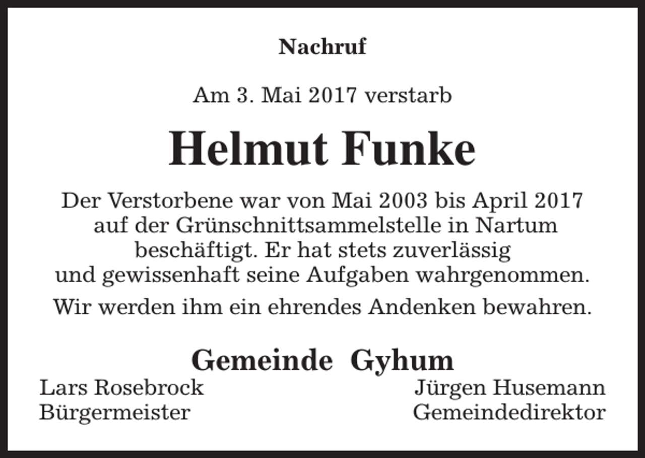 <p>Nachruf<br />Am 3. Mai 2017 verstarb</p><p>Helmut Funke<br />Der Verstorbene war von Mai 2003 bis April 2017<br />auf der Grünschnittsammelstelle in Nartum<br />beschäftigt. Er hat stets zuverlässig<br />und gewissenhaft seine Aufgaben wahrgenommen.<br />Wir werden ihm ein ehrendes Andenken bewahren.</p><p>Gemeinde Gyhum</p><p>Lars Rosebrock<br />Bürgermeister</p><p>Jürgen Husemann<br />Gemeindedirektor</p>